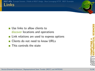 REST APIs Example Scenario Pitfalls of REST Design More Leveraging HTTP REST Examples

Links

Use links to allow clients to
discover locations and operations
Link relations are used to express options
Clients do not need to know URLs
This controls the state

Service-Oriented Architecture | Representational State Transfer (REST) and HATEOAS

31/84

 