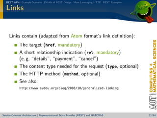 REST APIs Example Scenario Pitfalls of REST Design More Leveraging HTTP REST Examples

Links

Links contain (adapted from Atom format’s link deﬁnition):
The target (href, mandatory)
A short relationship indication (rel, mandatory)
(e. g. “details”, “payment”, “cancel”)
The content type needed for the request (type, optional)
The HTTP method (method, optional)
See also:
http://www.subbu.org/blog/2008/10/generalized-linking

Service-Oriented Architecture | Representational State Transfer (REST) and HATEOAS

32/84

 