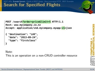 REST APIs Example Scenario Pitfalls of REST Design More Leveraging HTTP REST Examples

Search for Speciﬁed Flights

POST /search?order=pricelimit=5 HTTP/1.1
Host: www.mycompany.co.nz
Accept: application/vnd.mycompany.myapp-v1+json
{ destination: LAX,
date: 2013-09-24,
type: firstclass
}

Note:
This is an operation on a non-CRUD controller resource

Service-Oriented Architecture | Representational State Transfer (REST) and HATEOAS

35/84

 