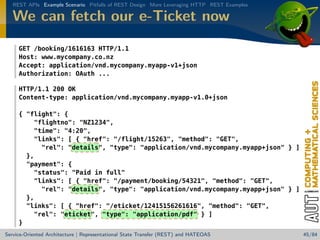 REST APIs Example Scenario Pitfalls of REST Design More Leveraging HTTP REST Examples

We can fetch our e-Ticket now
GET /booking/1616163 HTTP/1.1
Host: www.mycompany.co.nz
Accept: application/vnd.mycompany.myapp-v1+json
Authorization: OAuth ...
HTTP/1.1 200 OK
Content-type: application/vnd.mycompany.myapp-v1.0+json
{ flight: {
flightno: NZ1234,
time: 4:20,
links: [ { href: /flight/15263, method: GET,
rel: details, type: application/vnd.mycompany.myapp+json } ]
},
payment: {
status: Paid in full
links: [ { href: /payment/booking/54321, method: GET,
rel: details, type: application/vnd.mycompany.myapp+json } ]
},
links: [ { href: /eticket/12415156261616, method: GET,
rel: eticket, type: application/pdf } ]
}
Service-Oriented Architecture | Representational State Transfer (REST) and HATEOAS

45/84

 