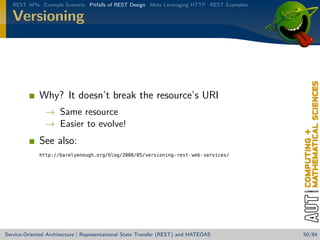 REST APIs Example Scenario Pitfalls of REST Design More Leveraging HTTP REST Examples

Versioning

Why? It doesn’t break the resource’s URI
→ Same resource
→ Easier to evolve!

See also:
http://barelyenough.org/blog/2008/05/versioning-rest-web-services/

Service-Oriented Architecture | Representational State Transfer (REST) and HATEOAS

50/84

 
