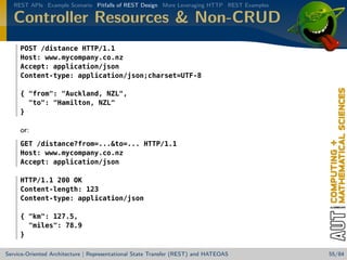 REST APIs Example Scenario Pitfalls of REST Design More Leveraging HTTP REST Examples

Controller Resources  Non-CRUD
POST /distance HTTP/1.1
Host: www.mycompany.co.nz
Accept: application/json
Content-type: application/json;charset=UTF-8
{ from: Auckland, NZL,
to: Hamilton, NZL
}

or:
GET /distance?from=...to=... HTTP/1.1
Host: www.mycompany.co.nz
Accept: application/json
HTTP/1.1 200 OK
Content-length: 123
Content-type: application/json
{ km: 127.5,
miles: 78.9
}
Service-Oriented Architecture | Representational State Transfer (REST) and HATEOAS

55/84

 