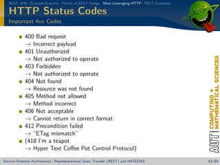 REST APIs Example Scenario Pitfalls of REST Design More Leveraging HTTP REST Examples

HTTP Status Codes
Important 4xx Codes

400 Bad request
→ Incorrect payload
401 Unauthorized
→ Not authorized to operate
403 Forbidden
→ Not authorized to operate
404 Not found
→ Resource was not found
405 Method not allowed
→ Method incorrect
406 Not acceptable
→ Cannot return in correct format
412 Precondition failed
→ “ETag mismatch”
(418 I’m a teapot
→ Hyper Text Coﬀee Pot Control Protocol)
Service-Oriented Architecture | Representational State Transfer (REST) and HATEOAS

63/84

 