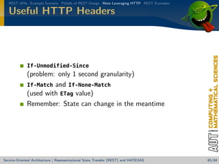REST APIs Example Scenario Pitfalls of REST Design More Leveraging HTTP REST Examples

Useful HTTP Headers

If-Unmodified-Since

(problem: only 1 second granularity)
If-Match and If-None-Match
(used with ETag value)
Remember: State can change in the meantime

Service-Oriented Architecture | Representational State Transfer (REST) and HATEOAS

65/84

 