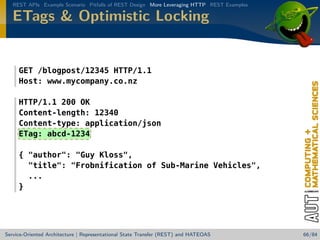 REST APIs Example Scenario Pitfalls of REST Design More Leveraging HTTP REST Examples

ETags  Optimistic Locking

GET /blogpost/12345 HTTP/1.1
Host: www.mycompany.co.nz
HTTP/1.1 200 OK
Content-length: 12340
Content-type: application/json
ETag: abcd-1234
{ author: Guy Kloss,
title: Frobnification of Sub-Marine Vehicles,
...
}

Service-Oriented Architecture | Representational State Transfer (REST) and HATEOAS

66/84

 