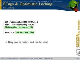 REST APIs Example Scenario Pitfalls of REST Design More Leveraging HTTP REST Examples

ETags  Optimistic Locking
For Caching

GET /blogpost/12345 HTTP/1.1
Host: www.mycompany.co.nz
If-None-Match: abcd-1234
HTTP/1.1 304 Not modified

→ Blog post is cached and can be used

Service-Oriented Architecture | Representational State Transfer (REST) and HATEOAS

67/84

 