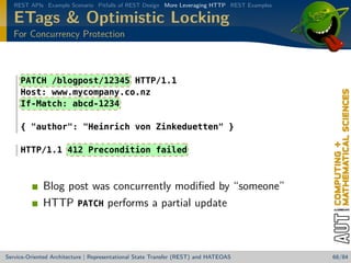 REST APIs Example Scenario Pitfalls of REST Design More Leveraging HTTP REST Examples

ETags  Optimistic Locking
For Concurrency Protection

PATCH /blogpost/12345 HTTP/1.1
Host: www.mycompany.co.nz
If-Match: abcd-1234
{ author: Heinrich von Zinkeduetten }
HTTP/1.1 412 Precondition failed

Blog post was concurrently modiﬁed by “someone”
HTTP PATCH performs a partial update

Service-Oriented Architecture | Representational State Transfer (REST) and HATEOAS

68/84

 