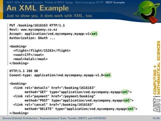 REST APIs Example Scenario Pitfalls of REST Design More Leveraging HTTP REST Examples

An XML Example
Just to show you, it does work with XML, too.
PUT /booking/1616163 HTTP/1.1
Host: www.mycompany.co.nz
Accept: application/vnd.mycompany.myapp-v1+xml
Authorization: OAuth ...
booking
flight/flight/15263/flight
seat17F/seat
mealhalal/meal
/booking
HTTP/1.1 200 OK
Conent-type: application/vnd.mycompany.myapp-v1.0+xml
booking
link rel=details href=/booking/1616163
method=GET type=application/vnd.mycompany.myapp+xml
link rel=payment href=/payment/booking
method=POST type=application/vnd.mycompany.myapp+xml
link rel=cancel href=/booking/1616163
method=DELETE type=application/vnd.mycompany.myapp+xml
/booking
Service-Oriented Architecture | Representational State Transfer (REST) and HATEOAS

70/84

 