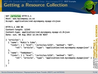 REST APIs Example Scenario Pitfalls of REST Design More Leveraging HTTP REST Examples

Getting a Resource Collection
GET /articles HTTP/1.1
Host: www.mycompany.co.nz
Accept: application/vnd.mycompany.myapp-v1+json
HTTP/1.1 200 OK
Content-length: 12345
Content-type: application/vnd.mycompany.myapp-v1.0+json
Date: sun, 08 Aug 2013 12:34:56 NZST
{ articles: [
{ name: Rubic’s Cube,
links: [ { href: /articles/1233, method: GET,
rel: article, type: application/vnd.mycompany.myapp+json } ]
},
{ name: Teddybear,
links: [ { href: /articles/1234, method: GET,
rel: article, type: application/vnd.mycompany.myapp+json } ]
}
]
}

Service-Oriented Architecture | Representational State Transfer (REST) and HATEOAS

72/84

 