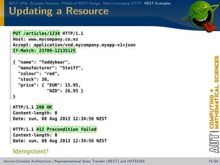 REST APIs Example Scenario Pitfalls of REST Design More Leveraging HTTP REST Examples

Updating a Resource
PUT /articles/1234 HTTP/1.1
Host: www.mycompany.co.nz
Accept: application/vnd.mycompany.myapp-v1+json
If-Match: 23709-12135125
{ name: Teddybear,
manufacturer: Steiff,
colour: red,
stock: 30,
price: { EUR: 15.95,
NZD: 26.95 }
}
HTTP/1.1 200 OK
Content-length: 0
Date: sun, 08 Aug 2013 12:34:56 NZST
HTTP/1.1 412 Precondition failed
Content-length: 0
Date: sun, 08 Aug 2013 12:34:56 NZST

Idempotent!
Service-Oriented Architecture | Representational State Transfer (REST) and HATEOAS

75/84

 