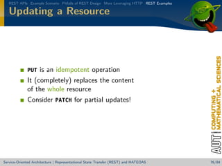 REST APIs Example Scenario Pitfalls of REST Design More Leveraging HTTP REST Examples

Updating a Resource

is an idempotent operation
It (completely) replaces the content
of the whole resource
Consider PATCH for partial updates!
PUT

Service-Oriented Architecture | Representational State Transfer (REST) and HATEOAS

76/84

 
