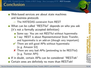 REST APIs Example Scenario Pitfalls of REST Design More Leveraging HTTP REST Examples

Conclusion
Web-based services are about state machines
and business protocols
→ The HATEOAS constraint from REST

What can be called “RESTful” depends on who you ask
(it’s not a formally accepted deﬁnition)
Some say: You are not RESTful without hypermedia
I say: REST is about Representational State Transfer,
and hypermedia is an add-on (though very important)
 There are still good APIs without hypermedia
(e. g. Amazon S3)
 There are very bad APIs (pretending to be RESTful)
(e. g. Twitter API)

If in doubt, certain APIs can be considered “RESTish”
Certain ones are deﬁnitely no more than RESTish!
Service-Oriented Architecture | Representational State Transfer (REST) and HATEOAS

78/84

 