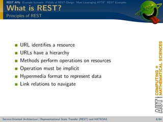 REST APIs Example Scenario Pitfalls of REST Design More Leveraging HTTP REST Examples

What is REST?
Principles of REST

URL identiﬁes a resource
URLs have a hierarchy
Methods perform operations on resources
Operation must be implicit
Hypermedia format to represent data
Link relations to navigate

Service-Oriented Architecture | Representational State Transfer (REST) and HATEOAS

8/84

 