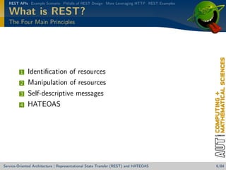REST APIs Example Scenario Pitfalls of REST Design More Leveraging HTTP REST Examples

What is REST?
The Four Main Principles

1
2
3
4

Identiﬁcation of resources
Manipulation of resources
Self-descriptive messages
HATEOAS

Service-Oriented Architecture | Representational State Transfer (REST) and HATEOAS

9/84

 