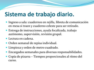 Sistema de trabajo diario.
 Ingreso a sala: cuadernos en rejilla, libreta de comunicación
en mesa si traen y cuaderno celeste para ser retirado.
 Entrega de instrucciones, ayuda focalizada, trabajo
autónomo, supervisión, revisión grupal.
 Lectura en cadena.
 Orden semanal de repisa individual.
 Limpieza y orden de metro cuadrado.
 Encargados semanales para diversas responsabilidades.
 Copia de pizarra – Tiempos proporcionales al ritmo del
curso.
 
