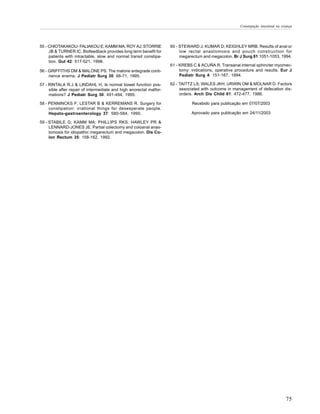 Constipação intestinal na criança




55 - CHIOTAKAKOU- FALIAKOU E; KAMM MA; ROY AJ; STORRIE               60 - STEWARD J; KUMAR D; KEIGHLEY MRB. Results of anal or
     JB & TURNER IC. Biofeedback provides long term benefit for           low rectal anastomosis and pouch construction for
     patients with intractable, slow and normal transit constipa-         megarectum and megacolon. Br J Surg 81:1051-1053, 1994.
     tion. Gut 42: 517-521, 1998.
                                                                     61 - KREBS C & ACUÑA R. Transanal internal sphincter myomec-
56 - GRIFFITHS DM & MALONE PS. The malone antegrade conti-                tomy: indications, operative procedure and results. Eur J
     nence enema. J Pediatr Surg 30: 68-71, 1995.                         Pediatr Surg 4: 151-167, 1994.

57 - RINTALA R.J & LINDAHL H. Is normal bowel function pos-          62 - TAITTZ LS; WALES JKH; URWIN OM & MOLNAR D. Factors
     sible after repair of intermediate and high anorectal malfor-        associated with outcome in management of defecation dis-
     mations? J Pediatr Surg 30: 491-494, 1995.                           orders. Arch Dis Child 61: 472-477, 1986.

58 - PENNINCKS F; LESTAR B & KERREMANS R. Surgery for                           Recebido para publicação em 07/07/2003
     constipation: irrational things for desesperate people.
     Hepato-gastroenterology 37: 580-584, 1990.                                Aprovado para publicação em 24/11/2003

59 - STABILE G; KAMM MA; PHILLIPS RKS; HAWLEY PR &
     LENNARD-JONES JE. Partial colectomy and coloanal anas-
     tomosis for idiopathic megarectum and megacolon. Dis Co-
     lon Rectum 35: 158-162, 1992.




                                                                                                                                     75
 