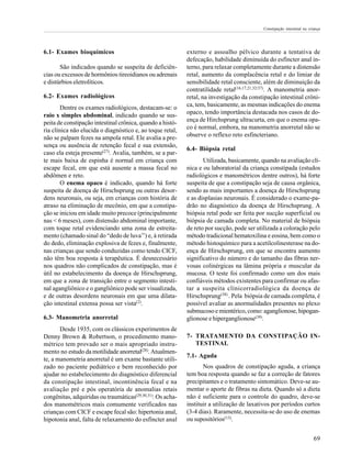 Constipação intestinal na criança




6.1- Exames bioquímicos                                     externo e assoalho pélvico durante a tentativa de
                                                            defecação, habilidade diminuída do esfíncter anal in-
       São indicados quando se suspeita de deficiên-        terno, para relaxar completamente durante a distensão
cias ou excessos de hormônios tireoidianos ou adrenais      retal, aumento da complacência retal e do limiar de
e distúrbios eletrolíticos.                                 sensibilidade retal consciente, além de diminuição da
                                                            contratilidade retal(16,17,21,32/37). A manometria anor-
6.2- Exames radiológicos                                    retal, na investigação da constipação intestinal crôni-
        Dentre os exames radiológicos, destacam-se: o       ca, tem, basicamente, as mesmas indicações do enema
raio x simples abdominal, indicado quando se sus-           opaco, tendo importância destacada nos casos de do-
peita de constipação intestinal crônica, quando a histó-    ença de Hirchsprung ultracurta, em que o enema opa-
ria clínica não elucida o diagnóstico e, ao toque retal,    co é normal, embora, na manometria anorretal não se
não se palpam fezes na ampola retal. Ele avalia a pre-      observe o reflexo reto esfincteriano.
sença ou ausência de retenção fecal e sua extensão,
                                                            6.4- Biópsia retal
caso ela esteja presente(27). Avalia, também, se a par-
te mais baixa de espinha é normal em criança com                   Utilizada, basicamente, quando na avaliação clí-
escape fecal, em que está ausente a massa fecal no          nica e ou laboratorial da criança constipada (estudos
abdômen e reto.                                             radiológicos e manométricos dentre outros), há forte
        O enema opaco é indicado, quando há forte           suspeita de que a constipação seja de causa orgânica,
suspeita de doença de Hirschsprung ou outras desor-         sendo as mais importantes a doença de Hirschsprung
dens neuronais, ou seja, em crianças com história de        e as displasias neuronais. É considerado o exame-pa-
atraso na eliminação de mecônio, em que a constipa-         drão no diagnóstico da doença de Hirschsprung. A
ção se iniciou em idade muito precoce (principalmente       biópsia retal pode ser feita por sucção superficial ou
nas < 6 meses), com distensão abdominal importante,         biópsia de camada completa. No material de biópsia
com toque retal evidenciando uma zona de estreita-          de reto por sucção, pode ser utilizada a coloração pelo
mento (chamado sinal do “dedo de luva’’) e, à retirada      método tradicional hematoxilina e eosina, bem como o
do dedo, eliminação explosiva de fezes e, finalmente,       método histoquímico para a acetilcolinesterase na do-
nas crianças que sendo conduzidas como tendo CICF,          ença de Hirschsprung, em que se encontra aumento
não têm boa resposta à terapêutica. É desnecessário         significativo do número e do tamanho das fibras ner-
nos quadros não complicados de constipação, mas é           vosas colinérgicas na lâmina própria e muscular da
útil no estabelecimento da doença de Hirschsprung,          mucosa. O teste foi confirmado como um dos mais
em que a zona de transição entre o segmento intesti-        confiáveis métodos existentes para confirmar ou afas-
nal agangliônico e o gangliônico pode ser visualizada,      tar a suspeita clínicorradiológica da doença de
e de outras desordens neuronais em que uma dilata-          Hirschsprung(38) . Pela biópsia de camada completa, é
ção intestinal extensa possa ser vista(2).                  possível avaliar as anormalidades presentes no plexo
                                                            submucoso e mientérico, como: aganglionose, hipogan-
6.3- Manometria anorretal                                   glionose e hiperganglionose(39).
       Desde 1935, com os clássicos experimentos de
Denny Brown & Robertson, o procedimento mano-               7- TRATAMENTO DA CONSTIPAÇÃO IN-
métrico tem provado ser o mais apropriado instru-              TESTINAL
mento no estudo da motilidade anorretal(28). Atualmen-
                                                            7.1- Aguda
te, a manometria anorretal é um exame bastante utili-
zado no paciente pediátrico e bem reconhecido por                  Nos quadros de constipação aguda, a criança
ajudar no estabelecimento do diagnóstico diferencial        tem boa resposta quando se faz a correção de fatores
da constipação intestinal, incontinência fecal e na         precipitantes e o tratamento sintomático. Deve-se au-
avaliação pré e pós operatória de anomalias retais          mentar o aporte de fibras na dieta. Quando só a dieta
congênitas, adquiridas ou traumáticas(29,30,31). Os acha-   não é suficiente para o controle do quadro, deve-se
dos manométricos mais comumente verificados nas             instituir a utilização de laxativos por períodos curtos
crianças com CICF e escape fecal são: hipertonia anal,      (3-4 dias). Raramente, necessita-se do uso de enemas
hipotonia anal, falta de relaxamento do esfíncter anal      ou supositórios(13).


                                                                                                                         69
 
