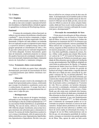 Bigélli RHM; Fernandes MIM & Galvão LC




7.2- Crônica                                                 fere-se utilizá-los em crianças acima de dois anos de
                                                             idade. A desimpactação inicial também pode ser feita
7.2.2- Orgânica                                              através da ingestão oral de grandes doses de óleo mi-
        Deve ser direcionada a causa básica. Sendo as-       neral (15-30ml por ano de idade, por dia, com um má-
sim, pode-se citar como exemplos: reposição de hormô-        ximo de 240ml) ou através de outras soluções balan-
nios tireoidianos, no hipotireoidismo; retirada do segmen-   ceadas, dadas por boca ou por sonda nasogástrica, em
to agangliônico na doença de Hirschsprung clássica.          crianças que temem e recusam a utilização da via anor-
                                                             retal para a desimpactação(43).
Funcional
       O manejo da constipação crônica funcional, na                - Prevenção da reacumulação de fezes
infância, tem um número de problemas e desafios para                É feita através da utilização de fibras alimenta-
o pediatra(40). Antes de iniciar o tratamento, é impor-      res, ingestão hídrica e uso de laxativos. Existem dois
tante a elaboração de um plano organizado e bem fun-         tipos de fibras: as solúveis e as insolúveis. Ambas são
damentado. O objetivo de cada conduta a ser instituída       importantes no tratamento da CICF. Os alimentos que
deve ser explicado aos pais ou responsáveis pela criança     encerram, proporcionalmente, maiores quantidades de
e, se possível, inclusive, à própria criança, em uma lin-    fibras solúveis são: os legumes, aveia, maçãs e frutas
guagem apropriada ao entendimento de todos, a fim            cítricas, enquanto as fibras insolúveis são encontradas
de que todo o plano possa ser realizado integralmente        em maiores proporções, no farelo de trigo e nos cere-
e de forma adequada. Existem, basicamente, quatro            ais. Uma dieta equilibrada, composta de cereais, fru-
tipos de tratamento, atualmente propostos no manejo          tas e folhas verdes guarda uma relação fibra-insolú-
dos quadros funcionais de constipação: tratamento clí-       vel: solúvel de 3:1(44). O Comitê de Nutrição da Aca-
nico (convencional), tratamento psicológico, tratamento      demia Americana de Pediatria recomenda que a quan-
através do biofeedback e tratamento cirúrgico.               tidade de fibra alimentar seja da ordem de 0,5g/Kg/dia
                                                             ou seja, aproximadamente 10g/1000Kcal, atingindo um
7.2.2.a- Tratamento clínico (convencional)                   valor-limite na adolescência, de 30g/dia. A Fundação
                                                             Americana de Saúde (American Health Foundation)
      Pode ser dividido em quatro fases: educação,           preconiza que, a partir do término do período de
desimpactação, prevenção de reacumulação de fezes            lactência até atingir a idade adulta, a ingestão diária de
e recondicionamento para hábitos intestinais nor-            fibra deva ser a idade em anos, acrescida de 5g, atin-
mais(2,14,40,41).                                            gindo o máximo de 25g, no período pubertário. Nos
                                                             quadros de CICF, observa-se, pelo diário alimentar, que
        - Educação                                           a maioria das crianças apresenta uma alimentação com
       Explicar aos pais o motivo da constipação e do        baixa quantidade de fibras. O aleitamento natural é
escape fecal apresentados pelas crianças, enfatizando        fator de proteção contra a constipação no 10 semestre
que o escape é involuntário e, usualmente, ocorre sem        de vida. Deve-se, portanto, em lactentes desmama-
o conhecimento do paciente. O escape fecal não é             dos, prevenir a constipação, orientando a introdução
um distúrbio psicológico ou comportamental das cri-          precoce de fibras alimentares, como cereais e frutas.
anças, nem é culpa dos pais.                                 Desde que não esteja mais recebendo leite humano,
                                                             não existe limite inferior de idade para a introdução de
        - Desimpactação                                      fibra alimentar na dieta de lactentes, a fim de prevenir
        Pode ser feita através de lavagens intestinais,      a constipação intestinal, já que esta freqüentemente
utilizando-se soro fisiológico com glicerina a 10,0%,        se inicia com o desmame(45,46,47). As fibras utilizadas
soro fisiológico e óleo de cozinha na proporção de 2:1(42)   para o tratamento da constipação podem ser as en-
ou com enemas fosfato-hipertônicos, na quantidade de         contradas nos próprios alimentos ou através de medi-
10ml/Kg. No caso de enema, utiliza-se, no máximo,            camentos. Sempre damos preferência às não medica-
100-120ml da solução. Geralmente, uma ou duas lava-          mentosas, já que são mais saborosas e, também, mais
gens intestinais são suficientes para o clareamento in-      fáceis de serem usadas na alimentação da criança. A
testinal. Os enemas de fosfato-hipertônicos podem le-        vantagem do uso de fibras medicamentosas está no
var à criança à desidratação, além de aparecerem dis-        fato de que, em uma pequena quantidade de medica-
túrbios eletrolíticos como: hipernatremia, hiperfosfate-     mento, consegue-se concentrar uma grande quantida-
mia, hipocalcemia e hipocalemia. Devido a isso, pre-         de de fibras. Mas, apesar do sabor ser bem aceito

70
 