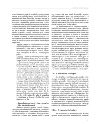 Constipação intestinal na criança




pelas crianças, no início da terapêutica, no decorrer da   três vezes ao dia, após o café da manhã e grandes
mesma, gera intolerância com grande freqüência. A          refeições (almoço e jantar), por um período de 5 a 10
quantidade de fibras fornecidas à criança, durante o       minutos para tentar defecar. O recondicionamento é
tratamento é geralmente empírica, pois é muito difícil     programado após ter sido feita a desimpactação e ter
determinar com exatidão, quanto, em gramas, a crian-       sido iniciado o uso de óleo mineral pois assim, a eva-
ça está ingerindo, principalmente devido ao fato de as     cuação torna-se mais fácil e indolor.
crianças constipadas terem uma alimentação muito ir-               No acompanhamento da criança constipada, é
regular e inadequada. Procura-se, assim, no momento        essencial que se esteja sempre verificando a adequa-
em que se institui a alimentação com fibras, como          ção da criança às medidas terapêuticas instituídas (ori-
medida terapêutica, corrigir a alimentação da criança      entação alimentar, condicionamento esfincteriano, uso
tornando-a adequada qualitativa e quantitativamente        de laxativos) e a resposta da mesma ao tratamento
e, também, acertando os horários das refeições. As-        instituído; para isto, pode-se fazer uso de diários ali-
sim, espera-se, pelo menos, estar fornecendo uma quan-     mentares e diários de freqüência e características das
tidade de fibras que esteja atendendo às necessidades      evacuações e do escape, assim os pais e as próprias
do paciente.                                               crianças tornam-se mais envolvidos e mais estimula-
       Ingestão Hídrica - o fornecimento de líqüidos é     dos na resolução da constipação. Além dos diários,
       muito importante na determinação da consis-         são importantes os retornos médicos que, no início, de-
       tência fecal. Assim, deve-se fazer uma rigoro-      vem ser mais próximos e, depois, podem ser mais es-
       sa recomendação de ingestão hídrica, em cri-        paçados, a medida que os pais e crianças já compre-
       anças constipadas, de cerca de 1 a 2 l de líqüido   enderam a dinâmica da terapêutica. Nas consultas mé-
       por dia.                                            dicas, além da conversa com os pais e os pacientes, o
       Laxativos - devem ser iniciados já no dia da pri-   médico dispõe do exame abdominal e retal, para se
       meira consulta da criança. Eles são utilizados,     assegurar de que a constipação está sendo adequada-
       sempre levando em consideração a idade, o peso      mente tratada, fazendo-se os ajustes necessários nas
       e a gravidade da constipação. Os laxativos são      doses de laxativos a fim de garantir hábito intestinal
       preferencialmente, usados em crianças acima         regular. Após se conseguir um hábito intestinal regu-
       de seis meses de idade. Abaixo dos seis meses,      lar, a dose do laxativo é gradualmente reduzida, de modo
       a modificação da dieta costuma regularizar a        a se manter um hábito intestinal diário, sem escape(2).
       função intestinal das crianças com constipação
       funcional e, é arriscado o uso de laxantes devi-    7.2.2.b- Tratamento Psicológico
       do aos efeitos colaterais dos mesmos. Atual-
       mente, acredita-se que a escolha da medicação              Os distúrbios psicológicos, apresentados pelas
       seja menos importante que a aderência dos pais      crianças constipadas são, na maioria das vezes, se-
       e crianças à terapêutica instituída. Há somente     cundários ao quadro clínico da própria constipação
       uma dose inicial para cada criança, que deve        intestinal. Destaca-se, como sinal mais importante no
       ser ajustada para induzir uma a duas evacua-        desencadeamento desses distúrbios, o escape fecal.
       ções diárias com eliminação de fezes, que ga-       Sendo assim, a resposta satisfatória à terapêutica da
       ranta o esvaziamento diário e completo do in-       constipação, com a eliminação dos sinais e sintomas,
       testino grosso e previna escape fecal e dor ab-     bem como os esclarecimentos necessários e apoio
       dominal. Os laxativos mais comumente utiliza-       dados pelo próprio médico que cuida da criança são,
       dos são: o óleo mineral o leite de magnésia         geralmente, suficientes para resolver os distúrbios psi-
       e a lactulona, na dose de 1-2ml/Kg/dia, uma a       cológicos. Opta-se, porém, para a intervenção de psi-
       duas vezes ao dia.                                  cólogos e psiquiatras quando não se encontra adesão
                                                           ao tratamento e/ou o paciente apresenta distúrbios
      −   Recondicionamento da criança para há-            comportamentais que não melhoram com a atuação
          bito intestinal normal                           exclusiva do médico que está cuidando da criança(48).
        Quando a criança já adquiriu controle esfincte-
riano, procura-se incentivá-la a sentar no vaso sanitá-
                                                           7.2.2.c- Tratamento Biofeedback
rio, a fim de aproveitar a presença do reflexo gastro-
cólico, que facilita as evacuações. Sendo assim, ori-           Tal tratamento foi difundido a partir de 1986
enta-se que a criança sente no vaso sanitário uma a        quando, através de estudos manométricos, Robinson

                                                                                                                        71
 