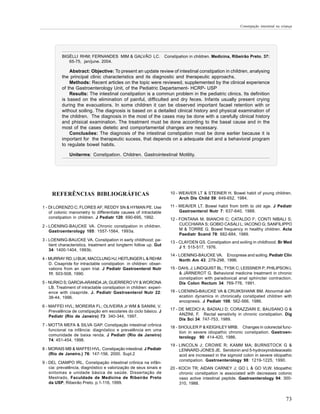 Constipação intestinal na criança




          BIGÉLLI RHM; FERNANDES MIM & GALVÃO LC.                    Constipation in children. Medicina, Ribeirão Preto, 37:
             65-75, jan/june. 2004.

              Abstract: Objective: To present an update review of intestinal constipation in children, analysing
          the principal clinic characteristics and its diagnostic and therapeutic approachs.
              Methods: Recent articles on the topic were reviewed, supplemented by the clinical experience
          of the Gastroenterology Unit, of the Pediatric Departament- HCRP- USP
              Results: The intestinal constipation is a commun problem in the pediatric clinics. Its definition
          is based on the elimination of painful, difficulted and dry feces. Infants usually present crying
          during the evacuations. In some children it can be observed important facael retention with or
          without soiling. The diagnosis is based on a deitailed clinical history and physical examination of
          the children. The diagnosis in the most of the cases may be done with a carefully clinical history
          and phisical examination. The treatment must be done according to the basal cause and in the
          most of the cases dietetic and comportamental changes are necessary.
              Conclusões: The diagnosis of the intestinal constipation must be done earlier because it is
          important for the therapeutic sucess, that depends on a adequate diet and a behavioral program
          to regulate bowel habits.

              Uniterms: Constipation. Children. Gastrointestinal Motility.




     REFERÊNCIAS BIBLIOGRÁFICAS                                         10 - WEAVER LT & STEINER H. Bowel habit of young children.
                                                                             Arch Dis Child 59: 649-652, 1984.

1 - DI LORENZO C; FLORES AF; REDDY SN & HYMAN PE. Use                   11 - WEAVER LT. Bowel habit from birth to old age. J Pediatr
    of colonic manometry to differentiate causes of intractable              Gastroenterol Nutr 7: 637-640, 1988.
    constipation in children. J Pediatr 120: 690-695, 1992.             12 - FONTANA M; BIANCHI C; CATALDO F; CONTI NIBALI S;
2 - LOENING-BAUCKE VA. Chronic constipation in children.                     CUCCHIARA S; GOBIO CASALI L; IACONO G; SANFILIPPO
    Gastroenterology 105: 1557-1564, 1993a.                                  M & TORRE G. Bowel frequency in healthy children. Acta
                                                                             Paediatr Scand 78: 682-684, 1989.
3 - LOENING-BAUCKE VA. Constipation in early childhood: pa-
                                                                        13 - CLAYDEN GS. Constipation and soiling in childhood. Br Med
    tient characteristics, treatment and longterm follow up. Gut
                                                                             J 1: 515-517, 1976.
    34: 1400-1404, 1993b.
                                                                        14 - LOENING-BAUCKE VA. Encoprese and soiling. Pediatr Clin
4 - MURRAY RD; LI BUK; MACCLUNG HJ; HEITLINGER L & REHM                      North Am 43: 279-298, 1996.
    D. Cisapride for intractable constipation in children: obser-
    vations from an open trial. J Pediatr Gastroenterol Nutr            15 - DAHL J; LINDQUIST BL; TYSK C; LEISSNER P; PHILIPSON L
    11: 503-508, 1990.                                                       & JÄRNEROT G. Behavioral medicine treatment in chronic
                                                                             constipation with paradoxical anal sphincter contraction.
5 - NURKO S; GARCIA-ARANDA JA; GUERRERO VY & WORONA                          Dis Colon Rectum 34: 769-776, 1991.
    LB. Treatment of intractable constipation in children: experi-
    ence with cisapride. J. Pediatr Gastroenterol Nutr 22:              16 - LOENING-BAUCKE VA & CRUIKSHANK BM. Abnormal def-
    38-44, 1996.                                                             ecation dynamics in chronically constipated children with
                                                                             encopresis. J Pediatr 108: 562-566, 1986.
6 - MAFFEI HVL; MOREIRA FL; OLIVEIRA Jr WM & SANINI, V.
    Prevalência de constipação em escolares do ciclo básico. J          17 - DE MEDICI A; BADIALI D; CORAZZIARI E; BAUSANO G &
    Pediatr (Rio de Janeiro) 73: 340-344, 1997.                              ANZINI, F. Rectal sensitivity in chronic constipation. Dig
                                                                             Dis Sci 34: 747-753, 1989.
7 - MOTTA MEFA & SILVA GAP. Constipação intestinal crônica
                                                                        18 - SHOULER P & KEIGHLEY MRB. Changes in colorectal func-
    funcional na infância: diagnóstico e prevalência em uma
                                                                             tion in severe idiopathic chronic constipation. Gastroen-
    comunidade de baixa renda. J Pediatr (Rio de Janeiro)
                                                                             terology 90: 414-420, 1986.
    74: 451-454, 1998.
                                                                        19 - LINCOLN J; CROWE R; KAMM MA; BURNSTOCK G &
8 - MORAIS MB & MAFFEI HVL. Constipação intestinal. J Pediatr                LENNARD-JONES JE. Serotonin and 5-hydroxyindoleaceatic
    (Rio de Janeiro.) 76: 147-156, 2000. Supl.2                              acid are increased in the sigmoid colon in severe idiopathic
                                                                             constipation. Gastroenterology 98: 1219-1225, 1990.
9 - DEL CIAMPO IRL. Constipação intestinal crônica na infân-
    cia: prevalência, diagnóstico e valorização de seus sinais e        20 - KOCH TR; AIDAN CARNEY J; GO L & GO VLW. Idiopathic
    sintomas e unidade básica de saúde. Dissertação de                       chronic constipation is associated with decreases colonic
    Mestrado, Faculdade de Medicina de Ribeirão Preto                        vaso active intestinal peptide. Gastroenterology 94: 300-
    da USP, Ribeirão Preto. p.1-116, 1999.                                   310, 1988.


                                                                                                                                          73
 