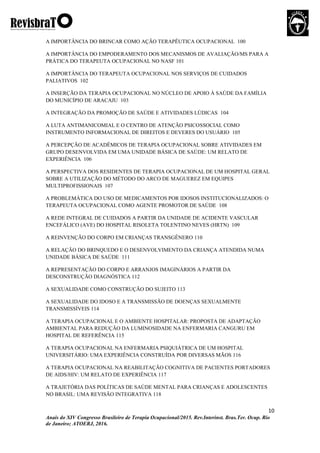 10
Anais do XIV Congresso Brasileiro de Terapia Ocupacional/2015. Rev.Interinst. Bras.Ter. Ocup. Rio
de Janeiro; ATOERJ, 2016.
A IMPORTÂNCIA DO BRINCAR COMO AÇÃO TERAPÊUTICA OCUPACIONAL 100
A IMPORTÂNCIA DO EMPODERAMENTO DOS MECANISMOS DE AVALIAÇÃO/MS PARA A
PRÁTICA DO TERAPEUTA OCUPACIONAL NO NASF 101
A IMPORTÂNCIA DO TERAPEUTA OCUPACIONAL NOS SERVIÇOS DE CUIDADOS
PALIATIVOS 102
A INSERÇÃO DA TERAPIA OCUPACIONAL NO NÚCLEO DE APOIO À SAÚDE DA FAMÍLIA
DO MUNICÍPIO DE ARACAJU 103
A INTEGRAÇÃO DA PROMOÇÃO DE SAÚDE E ATIVIDADES LÚDICAS 104
A LUTA ANTIMANICOMIAL E O CENTRO DE ATENÇÃO PSICOSSOCIAL COMO
INSTRUMENTO INFORMACIONAL DE DIREITOS E DEVERES DO USUÁRIO 105
A PERCEPÇÃO DE ACADÊMICOS DE TERAPIA OCUPACIONAL SOBRE ATIVIDADES EM
GRUPO DESENVOLVIDA EM UMA UNIDADE BÁSICA DE SAÚDE: UM RELATO DE
EXPERIÊNCIA 106
A PERSPECTIVA DOS RESIDENTES DE TERAPIA OCUPACIONAL DE UM HOSPITAL GERAL
SOBRE A UTILIZAÇÃO DO MÉTODO DO ARCO DE MAGUEREZ EM EQUIPES
MULTIPROFISSIONAIS 107
A PROBLEMÁTICA DO USO DE MEDICAMENTOS POR IDOSOS INSTITUCIONALIZADOS: O
TERAPEUTA OCUPACIONAL COMO AGENTE PROMOTOR DE SAÚDE 108
A REDE INTEGRAL DE CUIDADOS A PARTIR DA UNIDADE DE ACIDENTE VASCULAR
ENCEFÁLICO (AVE) DO HOSPITAL RISOLETA TOLENTINO NEVES (HRTN) 109
A REINVENÇÃO DO CORPO EM CRIANÇAS TRANSGÊNERO 110
A RELAÇÃO DO BRINQUEDO E O DESENVOLVIMENTO DA CRIANÇA ATENDIDA NUMA
UNIDADE BÁSICA DE SAÚDE 111
A REPRESENTAÇÃO DO CORPO E ARRANJOS IMAGINÁRIOS A PARTIR DA
DESCONSTRUÇÃO DIAGNÓSTICA 112
A SEXUALIDADE COMO CONSTRUÇÃO DO SUJEITO 113
A SEXUALIDADE DO IDOSO E A TRANSMISSÃO DE DOENÇAS SEXUALMENTE
TRANSMISSÍVEIS 114
A TERAPIA OCUPACIONAL E O AMBIENTE HOSPITALAR: PROPOSTA DE ADAPTAÇÃO
AMBIENTAL PARA REDUÇÃO DA LUMINOSIDADE NA ENFERMARIA CANGURU EM
HOSPITAL DE REFERÊNCIA 115
A TERAPIA OCUPACIONAL NA ENFERMARIA PSIQUIÁTRICA DE UM HOSPITAL
UNIVERSITÁRIO: UMA EXPERIÊNCIA CONSTRUÍDA POR DIVERSAS MÃOS 116
A TERAPIA OCUPACIONAL NA REABILITAÇÃO COGNITIVA DE PACIENTES PORTADORES
DE AIDS/HIV: UM RELATO DE EXPERIÊNCIA 117
A TRAJETÓRIA DAS POLÍTICAS DE SAÚDE MENTAL PARA CRIANÇAS E ADOLESCENTES
NO BRASIL: UMA REVISÃO INTEGRATIVA 118
 