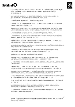 11
Anais do XIV Congresso Brasileiro de Terapia Ocupacional/2015. Rev.Interinst. Bras.Ter. Ocup. Rio
de Janeiro; ATOERJ, 2016.
A UTILIZAÇÃO DE ATIVIDADES LÚDICAS PELA TERAPIA OCUPACIONAL EM CRIANÇAS
COM CÂNCER EM AMBIENTE HOSPITALAR: UMA REVISÃO SISTEMÁTICA DA
LITERATURA 119
A UTILIZAÇÃO DO GRUPO DE EDUCAÇÃO EM SAÚDE EM UM AMBULATÓRIO DE
QUIMIOTERAPIA – RESGATANDO PAPÉIS OCUPACIONAIS 120
A VISÃO DA CRIANÇA SOBRE A HOSPITALIZAÇÃO 121
ABORDAGENS DA TERAPIA OCUPACIONAL NA INTERFACE COM SAÚDE E TRABALHO:
UMA REVISÃO BIBLIOGRÁFICA 122
ACOLHIMENTO AOS CUIDADORES DE CRIANÇAS COM CARDIOPATIA CONGÊNITA NO
AMBULATÓRIO DA FUNDAÇÃO HOSPITAL DE CLÍNICAS GASPAR VIANNA (FHCGV) 123
ACOLHIMENTO EM SAÚDE MENTAL: UMA OBSERVAÇÃO ACADÊMICA 124
AÇÕES DA TERAPIA OCUPACIONAL NO CUIDADO INTEGRAL Á SAÚDE DE PACIENTES
PESIQUIATRICO: PRÁTICA HUMANIZADA 125
AÇÕES DE EDUCAÇÃO EM SAÚDE DESENVOLVIDAS PELA TERAPIA OCUPACIONAL NA
SALA DE ESPERA: UM RELATO DE EXPERIÊNCIA 126
AÇÕES DE REABILITAÇÃO DA TERAPIA OCUPACIONAL NA ATENÇÃO PRIMÁRIA À SAÚDE
(APS): RELATO DE EXPERIÊNCIA 127
AÇÕES EDUCATIVAS SOBRE O ALEITAMENTO MATERNO EM UMA UNIDADE DE
REFERÊNCIA MATERNO INFANTIL: RELATO DE EXPERIÊNCIA 128
AÇÕES INOVADORAS NO CONTEXTO HOSPITALAR 129
ADOLESCENTES COM SOFRIMENTO PSÍQUICO MORADORES DE ÁREAS RURAIS:
RELAÇÕES, SITUAÇÕES DE ESTRESSE E APOIO E REDES DE APOIO 130
ADOLESCENTES USUÁRIOS DE ÁLCOOL E OUTRAS DROGAS: TRAJETÓRIAS, COTIDIANOS
E DESAFIOS 131
ADOLESCÊNCIA E RELAÇÕES SOCIAIS SOB A ÓTICA DE ADOLESCENTES COM
TRANSTORNO DO ESPECTRO AUTISTA INSERIDOS EM COMUNIDADES VIRTUAIS 132
ADOLESCÊNCIA, DIVERSIDADE E PROMOÇÃO DE SAÚDE: ABORDAGEM GRUPAL DA
TERAPIA OCUPACIONAL EM UMA ESCOLA DE ENSINO FUNDAMENTAL 133
AGORA CHEGOU MINHA VEZ VOU FALAR: UM ESTUDO SOBRE O NÍVEL DE SOBRECARGA
DE CUIDADORES DE PESSOAS COM ALTERAÇÕES NEUROLÓGICAS 134
AJUSTAMENTO PSICOSSOCIAL APÓS MASTECTOMIA - UM OLHAR SOBRE A QUALIDADE
DE VIDA 135
ANÁLISE BIBLIOGRÁFICA SOBRE A ESTIMULAÇÃO PRECOCE EM CRIANÇAS COM
DEFICIÊNCIA E O PAPEL DA TERAPIA OCUPACIONAL 136
ANÁLISE DE RELATÓRIOS DE VISITAS TÉCNICAS A 5 UNIDADES BÁSICAS DE SAÚDE NA
ZONA OESTE DO RIO DE JANEIRO 137
 