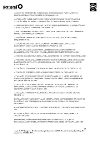 12
Anais do XIV Congresso Brasileiro de Terapia Ocupacional/2015. Rev.Interinst. Bras.Ter. Ocup. Rio
de Janeiro; ATOERJ, 2016.
ANÁLISE DO TRATAMENTO HUMANIZADO DISPONIBILIZADO PARA PACIENTES
HOSPITALIZADOS PÓS-ACIDENTES NEUROLÓGICOS 138
ARTICULAÇÃO ENTRE O CENTRO DE ATENÇÃO PSICOSSOCIAL INFANTOJUVENIL E
ATENÇÃO BÁSICA À SAÚDE: A PROPOSIÇÃO DO TRABALHO COLABORATIVO 139
AS ATIVIDADES DE VIDA DIÁRIA DE PACIENTES COM SINTOMAS DEPRESSIVOS PÓS-AVE
– INTERVENÇÃO DA TERAPIA OCUPACIONAL 140
ASPECTOS DO ADOECIMENTO E AFASTAMENTO DE TRABALHADORAS AUXILIARES DE
LIMPEZA E DE SERVIÇOS GERAIS 141
ASSISTÊNCIA À SAÚDE MENTAL INFANTO-JUVENIL SOB A ÓTICA DA REFORMA
PSIQUIÁTRICA 142
ATENÇÃO A FAMILIARES DE CRIANÇAS COM ANOMALIAS CRANIOFACIAIS:
EXPERIÊNCIA DE ESTÁGIO EM TERAPIA OCUPACIONAL 143
ATENÇÃO A SAÚDE CARDIOVASCULAR EM UM CENTRO ESPECIALIZADO EM
REABILITAÇÃO NO PARÁ: UMA VISÃO DA RESIDÊNCIA MULTIPROFISSIONAL 144
ATIVIDADE SIGNIFICATIVA: RESGATE DA INDENTIDADE NO CONTEXTO HOSPITALAR 145
ATIVIDADES DE EDUCAÇÃO EM SAÚDE COM GRUPOS DE MÃES NA UNIDADE CANGURU
DA FUNDAÇÃO SANTA CASA DE MISERICÓRDIA DO PARÁ (FSCMPA): UM RELATO DE
EXPERIÊNCIA 146
ATUAÇÃO DA TERAPIA OCUPACIONAL NO NASF: UM RELATO DE EXPERIÊNCIA 147
ATUAÇÃO DO TERAPEUTA OCUPACIONAL NO QUEIMADO EM FASE AGUDA 148
AVALIAÇÃO DO DESENVOLVIMENTO DE CRIANÇAS DE 4 A 12 MESES ATENDIDOS NA
UNIDADE DE SAÚDE DA FAMÍLIA DE UMA CIDADE DE MÉDIO PORTE NO INTERIOR DO
ESTADO DE SÃO PAULO 149
AVALIAÇÃO DO DESENVOLVIMENTO MOTOR DE CRIANÇAS COM CARDIOPATIA
CONGÊNITA ACOMPANHADAS NO AMBULATÓRIO DA FUNDAÇÃO HOSPITAL DE
CLÍNICAS GASPAR VIANNA (FHCGV) 150
AVALIAÇÃO TERAPÊUTICA OCUPACIONAL NO CONTEXTO DA ATENÇÃO À SAÚDE
MENTAL 151
BRINCAR NO CONTEXTO HOSPITALAR: OBSERVAÇÕES E CONTRIBUIÇÕES DA EQUIPE DE
RESIDÊNCIA MULTIPROFISSIONAL DA UNIVERSIDADE FEDERAL DO TRIÂNGULO
MINEIRO 152
CARACTERIZAÇÃO DO PERFIL COGNITIVO DE PACIENTES COM DOENÇA DE PARKINSON
153
CLASSIFICAÇÃO E ANÁLISE DE MATERIAIS LÚDICOS DE UMA BRINQUEDOTECA
TERAPÊUTICA 154
COMEMORAÇÃO DO DIA DAS MÃES EM AMBIENTE HOSPITALAR: AÇÃO DE
HUMANIZAÇÃO ENTRE TERAPEUTAS OCUPACIONAIS E GRUPO DE VOLUNTÁRIOS 155
 