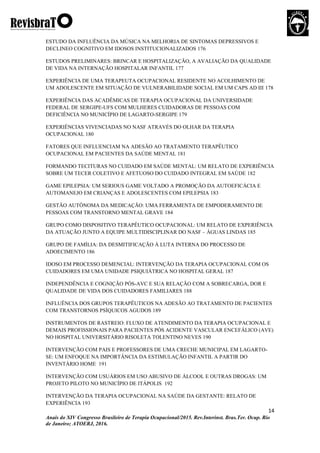 14
Anais do XIV Congresso Brasileiro de Terapia Ocupacional/2015. Rev.Interinst. Bras.Ter. Ocup. Rio
de Janeiro; ATOERJ, 2016.
ESTUDO DA INFLUÊNCIA DA MÚSICA NA MELHORIA DE SINTOMAS DEPRESSIVOS E
DECLINEO COGNITIVO EM IDOSOS INSTITUCIONALIZADOS 176
ESTUDOS PRELIMINARES: BRINCAR E HOSPITALIZAÇÃO, A AVALIAÇÃO DA QUALIDADE
DE VIDA NA INTERNAÇÃO HOSPITALAR INFANTIL 177
EXPERIÊNCIA DE UMA TERAPEUTA OCUPACIONAL RESIDENTE NO ACOLHIMENTO DE
UM ADOLESCENTE EM SITUAÇÃO DE VULNERABILIDADE SOCIAL EM UM CAPS AD III 178
EXPERIÊNCIA DAS ACADÊMICAS DE TERAPIA OCUPACIONAL DA UNIVERSIDADE
FEDERAL DE SERGIPE-UFS COM MULHERES CUIDADORAS DE PESSOAS COM
DEFICIÊNCIA NO MUNICÍPIO DE LAGARTO-SERGIPE 179
EXPERIÊNCIAS VIVENCIADAS NO NASF ATRAVÉS DO OLHAR DA TERAPIA
OCUPACIONAL 180
FATORES QUE INFLUENCIAM NA ADESÃO AO TRATAMENTO TERAPÊUTICO
OCUPACIONAL EM PACIENTES DA SAÚDE MENTAL 181
FORMANDO TECITURAS NO CUIDADO EM SAÚDE MENTAL: UM RELATO DE EXPERIÊNCIA
SOBRE UM TECER COLETIVO E AFETUOSO DO CUIDADO INTEGRAL EM SAÚDE 182
GAME EPILEPSIA: UM SERIOUS GAME VOLTADO A PROMOÇÃO DA AUTOEFICÁCIA E
AUTOMANEJO EM CRIANÇAS E ADOLESCENTES COM EPILEPSIA 183
GESTÃO AUTÔNOMA DA MEDICAÇÃO: UMA FERRAMENTA DE EMPODERAMENTO DE
PESSOAS COM TRANSTORNO MENTAL GRAVE 184
GRUPO COMO DISPOSITIVO TERAPÊUTICO OCUPACIONAL: UM RELATO DE EXPERIÊNCIA
DA ATUAÇÃO JUNTO A EQUIPE MULTIDISCIPLINAR DO NASF – ÁGUAS LINDAS 185
GRUPO DE FAMÍLIA: DA DESMITIFICAÇÃO À LUTA INTERNA DO PROCESSO DE
ADOECIMENTO 186
IDOSO EM PROCESSO DEMENCIAL: INTERVENÇÃO DA TERAPIA OCUPACIONAL COM OS
CUIDADORES EM UMA UNIDADE PSIQUIÁTRICA NO HOSPITAL GERAL 187
INDEPENDÊNCIA E COGNIÇÃO PÓS-AVC E SUA RELAÇÃO COM A SOBRECARGA, DOR E
QUALIDADE DE VIDA DOS CUIDADORES FAMILIARES 188
INFLUÊNCIA DOS GRUPOS TERAPÊUTICOS NA ADESÃO AO TRATAMENTO DE PACIENTES
COM TRANSTORNOS PSÍQUICOS AGUDOS 189
INSTRUMENTOS DE RASTREIO: FLUXO DE ATENDIMENTO DA TERAPIA OCUPACIONAL E
DEMAIS PROFISSIONAIS PARA PACIENTES PÓS ACIDENTE VASCULAR ENCEFÁLICO (AVE)
NO HOSPITAL UNIVERSITÁRIO RISOLETA TOLENTINO NEVES 190
INTERVENÇÃO COM PAIS E PROFESSORES DE UMA CRECHE MUNICIPAL EM LAGARTO-
SE: UM ENFOQUE NA IMPORTÂNCIA DA ESTIMULAÇÃO INFANTIL A PARTIR DO
INVENTÁRIO HOME 191
INTERVENÇÃO COM USUÁRIOS EM USO ABUSIVO DE ÁLCOOL E OUTRAS DROGAS: UM
PROJETO PILOTO NO MUNICÍPIO DE ITÁPOLIS 192
INTERVENÇÃO DA TERAPIA OCUPACIONAL NA SAÚDE DA GESTANTE: RELATO DE
EXPERIÊNCIA 193
 