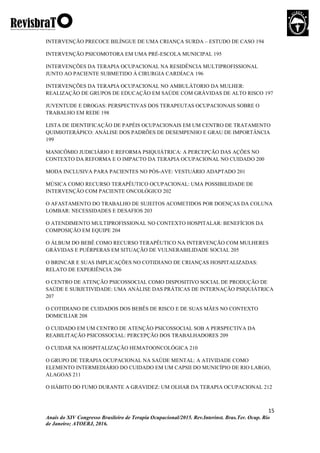 15
Anais do XIV Congresso Brasileiro de Terapia Ocupacional/2015. Rev.Interinst. Bras.Ter. Ocup. Rio
de Janeiro; ATOERJ, 2016.
INTERVENÇÃO PRECOCE BILÍNGUE DE UMA CRIANÇA SURDA – ESTUDO DE CASO 194
INTERVENÇÃO PSICOMOTORA EM UMA PRÉ-ESCOLA MUNICIPAL 195
INTERVENÇÕES DA TERAPIA OCUPACIONAL NA RESIDÊNCIA MULTIPROFISSIONAL
JUNTO AO PACIENTE SUBMETIDO À CIRURGIA CARDÍACA 196
INTERVENÇÕES DA TERAPIA OCUPACIONAL NO AMBULÁTORIO DA MULHER:
REALIZAÇÃO DE GRUPOS DE EDUCAÇÃO EM SAÚDE COM GRÁVIDAS DE ALTO RISCO 197
JUVENTUDE E DROGAS: PERSPECTIVAS DOS TERAPEUTAS OCUPACIONAIS SOBRE O
TRABALHO EM REDE 198
LISTA DE IDENTIFICAÇÃO DE PAPÉIS OCUPACIONAIS EM UM CENTRO DE TRATAMENTO
QUIMIOTERÁPICO: ANÁLISE DOS PADRÕES DE DESEMPENHO E GRAU DE IMPORTÂNCIA
199
MANICÔMIO JUDICIÁRIO E REFORMA PSIQUIÁTRICA: A PERCEPÇÃO DAS AÇÕES NO
CONTEXTO DA REFORMA E O IMPACTO DA TERAPIA OCUPACIONAL NO CUIDADO 200
MODA INCLUSIVA PARA PACIENTES NO PÓS-AVE: VESTUÁRIO ADAPTADO 201
MÚSICA COMO RECURSO TERAPÊUTICO OCUPACIONAL: UMA POSSIBILIDADE DE
INTERVENÇÃO COM PACIENTE ONCOLÓGICO 202
O AFASTAMENTO DO TRABALHO DE SUJEITOS ACOMETIDOS POR DOENÇAS DA COLUNA
LOMBAR: NECESSIDADES E DESAFIOS 203
O ATENDIMENTO MULTIPROFISSIONAL NO CONTEXTO HOSPITALAR: BENEFÍCIOS DA
COMPOSIÇÃO EM EQUIPE 204
O ÁLBUM DO BEBÊ COMO RECURSO TERAPÊUTICO NA INTERVENÇÃO COM MULHERES
GRÁVIDAS E PUÉRPERAS EM SITUAÇÃO DE VULNERABILIDADE SOCIAL 205
O BRINCAR E SUAS IMPLICAÇÕES NO COTIDIANO DE CRIANÇAS HOSPITALIZADAS:
RELATO DE EXPERIÊNCIA 206
O CENTRO DE ATENÇÃO PSICOSSOCIAL COMO DISPOSITIVO SOCIAL DE PRODUÇÃO DE
SAÚDE E SUBJETIVIDADE: UMA ANÁLISE DAS PRÁTICAS DE INTERNAÇÃO PSIQUIÁTRICA
207
O COTIDIANO DE CUIDADOS DOS BEBÊS DE RISCO E DE SUAS MÃES NO CONTEXTO
DOMICILIAR 208
O CUIDADO EM UM CENTRO DE ATENÇÃO PSICOSSOCIAL SOB A PERSPECTIVA DA
REABILITAÇÃO PSICOSSOCIAL: PERCEPÇÃO DOS TRABALHADORES 209
O CUIDAR NA HOSPITALIZAÇÃO HEMATOONCOLÓGICA 210
O GRUPO DE TERAPIA OCUPACIONAL NA SAÚDE MENTAL: A ATIVIDADE COMO
ELEMENTO INTERMEDIÁRIO DO CUIDADO EM UM CAPSII DO MUNICÍPIO DE RIO LARGO,
ALAGOAS 211
O HÁBITO DO FUMO DURANTE A GRAVIDEZ: UM OLHAR DA TERAPIA OCUPACIONAL 212
 
