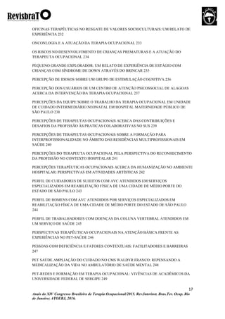 17
Anais do XIV Congresso Brasileiro de Terapia Ocupacional/2015. Rev.Interinst. Bras.Ter. Ocup. Rio
de Janeiro; ATOERJ, 2016.
OFICINAS TERAPÊUTICAS NO RESGATE DE VALORES SOCIOCULTURAIS: UM RELATO DE
EXPERIÊNCIA 232
ONCONLOGIA E A ATUAÇÃO DA TERAPIA OCUPACIONAL 233
OS RISCOS NO DESENVOLVIMENTO DE CRIANÇAS PREMATURAS E A ATUAÇÃO DO
TERAPEUTA OCUPACIONAL 234
PEQUENO GRANDE EXPLORADOR: UM RELATO DE EXPERIÊNCIA DE ESTÁGIO COM
CRIANÇAS COM SÍNDROME DE DOWN ATRAVÉS DO BRINCAR 235
PERCEPÇÃO DE IDOSOS SOBRE UM GRUPO DE ESTIMULAÇÃO COGNITIVA 236
PERCEPÇÃO DOS USUÁRIOS DE UM CENTRO DE ATENÇÃO PSICOSSOCIAL DE ALAGOAS
ACERCA DA INTERVENÇÃO DA TERAPIA OCUPACIONAL 237
PERCEPÇÕES DA EQUIPE SOBRE O TRABALHO DA TERAPIA OCUPACIONAL EM UNIDADE
DE CUIDADO INTERMEDIÁRIO NEONATAL EM HOSPITAL MATERNIDADE PÚBLICO DE
SÃO PAULO 238
PERCEPÇÕES DE TERAPEUTAS OCUPACIONAIS ACERCA DAS CONTRIBUIÇÕES E
DESAFIOS DA PROFISSÃO ÀS PRATICAS COLABORATIVAS NO SUS 239
PERCEPÇÕES DE TERAPEUTAS OCUPACIONAIS SOBRE A FORMAÇÃO PARA
INTERPROFISSIONALIDADE NO ÂMBITO DAS RESIDÊNCIAS MULTIPROFISSIONAIS EM
SAÚDE 240
PERCEPÇÕES DO TERAPEUTA OCUPACIONAL PELA PERSPECTIVA DO RECONHECIMENTO
DA PROFISSÃO NO CONTEXTO HOSPITALAR 241
PERCEPÇÕES TERAPÊUTICAS OCUPACIONAIS ACERCA DA HUMANIZAÇÃO NO AMBIENTE
HOSPITALAR: PERSPECTIVAS EM ATIVIDADES ARTÍSTICAS 242
PERFIL DE CUIDADORES DE SUJEITOS COM AVC ATENDIDOS EM SERVIÇOS
ESPECIALIZADOS EM REABILITAÇÃO FÍSICA DE UMA CIDADE DE MÉDIO PORTE DO
ESTADO DE SÃO PAULO 243
PERFIL DE HOMENS COM AVC ATENDIDOS POR SERVIÇOS ESPECIALIZADOS EM
REABILITAÇÃO FÍSICA DE UMA CIDADE DE MÉDIO PORTE DO ESTADO DE SÃO PAULO
244
PERFIL DE TRABALHADORES COM DOENÇAS DA COLUNA VERTEBRAL ATENDIDOS EM
UM SERVIÇO DE SAÚDE 245
PERSPECTIVAS TERAPÊUTICAS OCUPACIONAIS NA ATENÇÃO BÁSICA FRENTE AS
EXPERIÊNCIAS NO PET-SAÚDE 246
PESSOAS COM DEFICIÊNCIA E FATORES CONTEXTUAIS: FACILITADORES E BARREIRAS
247
PET SAÚDE AMPLIAÇÃO DO CUIDADO NO CMS WALDYR FRANCO: REPENSANDO A
MEDICALIZAÇÃO DA VIDA NO AMBULATÓRIO DE SAÚDE MENTAL 248
PET-REDES E FORMAÇÃO EM TERAPIA OCUPACIONAL: VIVÊNCIAS DE ACADÊMICOS DA
UNIVERSIDADE FEDERAL DE SERGIPE 249
 