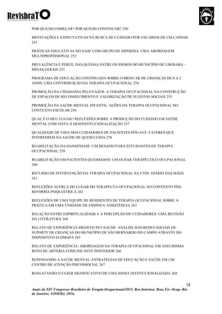 18
Anais do XIV Congresso Brasileiro de Terapia Ocupacional/2015. Rev.Interinst. Bras.Ter. Ocup. Rio
de Janeiro; ATOERJ, 2016.
POR QUE(M) COMEÇAR? POR QUE(M) CONTINUAR? 250
MOTIVAÇÕES E EXPECTATIVAS NA BUSCA DE CUIDADO POR USUÁRIOS DE UM CAPSAD
251
PRÁTICAS EDUCATIVAS NO NASF COM GRUPO DE HIPERDIA: UMA ABORDAGEM
MULTIPROFISSIONAL 252
PREVALÊNCIA E PERFIL DAS QUEDAS ENTRE OS IDOSOS DO MUNICÍPIO DE UBERABA –
MINAS GERAIS 253
PROGRAMA DE EDUCAÇÃO CONTINUADA SOBRE O BRINCAR DE CRIANÇAS DE 0 A 2
ANOS: UMA CONTRIBUIÇÃO DA TERAPIA OCUPACIONAL 254
PROMOÇÃO DA CIDADANIA PELO FAZER: A TERAPIA OCUPACIONAL NA CONSTRUÇÃO
DE ESPAÇOS DE RECONHECIMENTO E VALORIZAÇÃO DE SUJEITOS SOCIAIS 255
PROMOÇÃO DA SAÚDE MENTAL INFANTIL: AÇÕES DA TERAPIA OCUPACIONAL NO
CONTEXTO ESCOLAR 256
QUAL É O MEU LUGAR? REFLEXÕES SOBRE A PRODUÇÃO DO CUIDADO EM SAÚDE
MENTAL COM VISTA À DESINSTITUCIONALIZAÇÃO 257
QUALIDADE DE VIDA DOS CUIDADORES DE PACIENTES PÓS-AVE: FATORES QUE
INTERFEREM NA SAÚDE DE QUEM CUIDA 258
REABILITAÇÃO DA HANSENÍASE: UM DESAFIO PARA ESTUDANTES DE TERAPIA
OCUPACIONAL 259
REABILITAÇÃO EM PACIENTES QUEIMADOS: UM OLHAR TERAPÊUTICO OCUPACIONAL
260
RECURSO DE INTERVENÇÃO DA TERAPIA OCUPACIONAL NA UTIN: DIÁRIO DAS MÃES
261
REFLEXÕES ACERCA DO LUGAR DO TERAPEUTA OCUPACIONAL NO CONTEXTO PÓS-
REFORMA PSIQUIÁTRICA 262
REFLEXÕES DE UMA EQUIPE DE RESIDENTES DE TERAPIA OCUPACIONAL SOBRE A
PRÁTICA EM UMA UNIDADE DE ENSINO E ASSISTÊNCIA 263
RELAÇÃO ENTRE ESPIRITUALIDADE E A PERCEPÇÃO DE CUIDADORES: UMA REVISÃO
DA LITERATURA 264
RELATO DE EXPERIÊNCIA PROJETO PET-SAÚDE: ANÁLISE DAS REDES SOCIAIS DE
SUPORTE DE CRIANÇAS DO MUNICÍPIO DE SÃO BERNARDO DO CAMPO ATRAVÉS DO
DISPOSITIVO ECOMAPA 265
RELATO DE EXPERIÊNCIA: ABORDAGEM DA TERAPIA OCUPACIONAL EM ANEURISMA
ROTO DE ARTÉRIA COMUNICANTE POSTERIOR 266
REPENSANDO A SAÚDE MENTAL: ESTRATÉGIAS DE EDUCAÇÃO E SAÚDE EM UM
CENTRO DE ATENÇÃO PSICOSSOCIAL 267
RESGATANDO O FAZER SIGNIFICATIVO DE UMA IDOSA INSTITUCIONALIZADA 268
 