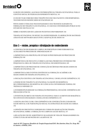 23
Anais do XIV Congresso Brasileiro de Terapia Ocupacional/2015. Rev.Interinst. Bras.Ter. Ocup. Rio
de Janeiro; ATOERJ, 2016.
O GRUPO SÃO DOIDÃO: ALGUMAS CONTRIBUIÇÕES DA TERAPIA OCUPACIONAL PARA O
CONVÍVIO SOCIAL DE PESSOAS EM SOFRIMENTO MENTAL 341
O USO DO TEAR COMO RECURSO TERAPÊUTICO EM UMA PACIENTE COM HEMIPARESIA:
TECENDO NOVOS SIGNIFICADOS OCUPACIONAIS 342
PONTUANDO O TEMA DAS TRAVESTILIDADES E DAS TRANSEXUALIDADES NA
FORMAÇÃO DO TERAPEUTA OCUPACIONAL: O CASO DAS UNIVERSIDADES PÚBLICAS NO
ESTADO DE SÃO PAULO 343
SOBRE O SIGNIFICADO DO LAZER DE PECIENTES COM PARKINSON 344
TERAPIA OCUPACIONAL NO MUSEU DA GEODIVERSIDADE: ELABORAÇÃO DE MATERIAIS
ATRAVÉS DE SOFTWARES GRATUITOS E ADAPTAÇÃO DE JOGOS 345
Eixo 5 – ensino, pesquisa e divulgação do conhecimento
A CONSTRUÇÃO DO DIÁRIO DE CAMPO E DO PORTIFÓLIO COMO FERRAMENTAS
AUXILIARES NO PROCESSO DE APRENDIZAGEM 347
A IMPORTÂNCIA DA DISCIPLINA DE ESTÁGIO SUPERVISIONADO NO PROCESSO DE
FORMAÇÃO 348
A IMPORTÂNCIA DE INICIATIVA CURRICULAR PARA PROMOVER O INTERESSE POR
PESQUISAS NA ÁREA DE TERAPIA OCUPACIONAL EM GERONTOLOGIA 349
A IMPORTÂNCIA DO PROCESSO DE CONFECÇÃO DE ÓRTESES POR GRADUANDOS EM
TERAPIA OCUPACIONAL 350
A IMPORTÂNCIA DOS EVENTOS CIENTÍFICOS NA FORMAÇÃO ACADÊMICA DE
GRADUANDOS EM TERAPIA OCUPACIONAL 351
A INICIAÇÃO CIENTÍFICA EM TERAPIA OCUPACIONAL: UM RELATO DE EXPERIÊNCIA 352
A INSERÇÃO DO TERAPEUTA OCUPACIONAL NA EQUIPE DE RESIDÊNCIA
MULTIPROFISSIONAL DO HOSPITAL DE CLÍNICAS DA UNIVERSIDADE FEDERAL DO
TRIÂNGULO MINEIRO 353
A INTERDISCIPLINARIDADE NA FORMAÇÃO PROFISSIONAL EM SAÚDE: EXPERIÊNCIA DO
PRÓ-SAÚDEUFTM 354
A INTERVENÇÃO BREVE EM TERAPIA OCUPACIONAL PARA O AUMENTO DE RESILIÊNCIA
NO CONTEXTO ONCOLÓGICO: UM RELATO DE EXPERIÊNCIA 355
A OFICINA DO CINE CLUBE: UMA EXPERIÊNCIA DE CONSTRUÇÃO DE CUIDADO EM
SAÚDE MENTAL E DE PARTICIPAÇÃO SOCIAL NA ESTRATÉGIA DE SAÚDE DA FAMÍLIA
356
A OPINIÃO DE DISCENTES E EGRESSOS DE CURSOS DE GRADUAÇÃO EM TERAPIA
OCUPACIONAL SOBRE A FORMAÇÃO NO CAMPO DA SAÚDE MENTAL 357
A RELAÇÃO DO USO DE AGROTÓXICO E QUALIDADE DE VIDA DE TRABALHADORES DA
CITRICULTURA DO MUNICÍPIO DE LAGARTO-SE 358
 