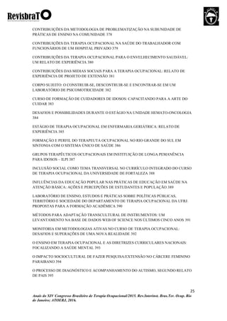 25
Anais do XIV Congresso Brasileiro de Terapia Ocupacional/2015. Rev.Interinst. Bras.Ter. Ocup. Rio
de Janeiro; ATOERJ, 2016.
CONTRIBUIÇÕES DA METODOLOGIA DE PROBLEMATIZAÇÃO NA SUBUNIDADE DE
PRÁTICAS DE ENSINO NA COMUNIDADE 378
CONTRIBUIÇÕES DA TERAPIA OCUPACIONAL NA SAÚDE DO TRABALHADOR COM
FUNCIONÁRIOS DE UM HOSPITAL PRIVADO 379
CONTRIBUIÇÕES DA TERAPIA OCUPACIONAL PARA O ENVELHECIMENTO SAUDÁVEL:
UM RELATO DE EXPERIÊNCIA 380
CONTRIBUIÇÕES DAS MIDIAS SOCIAIS PARA A TERAPIA OCUPACIONAL: RELATO DE
EXPERIÊNCIA DE PROJETO DE EXTENSÃO 381
CORPO SUJEITO: O CONSTRUIR-SE, DESCONTRUIR-SE E ENCONTRAR-SE EM UM
LABORATÓRIO DE PSICOMOTRICIDADE 382
CURSO DE FORMAÇÃO DE CUIDADORES DE IDOSOS: CAPACITANDO PARA A ARTE DO
CUIDAR 383
DESAFIOS E POSSIBILIDADES DURANTE O ESTÁGIO NA UNIDADE HEMATO-ONCOLOGIA
384
ESTÁGIO DE TERAPIA OCUPACIONAL EM ENFERMARIA GERIÁTRICA: RELATO DE
EXPERIÊNCIA 385
FORMAÇÃO E PERFIL DO TERAPEUTA OCUPACIONAL NO RIO GRANDE DO SUL EM
SINTONIA COM O SISTEMA ÚNICO DE SAÚDE 386
GRUPOS TERAPÊUTICOS OCUPACIONAIS EM INSTITUIÇÃO DE LONGA PEMANÊNCIA
PARA IDOSOS – ILPI 387
INCLUSÃO SOCIAL COMO TEMA TRANSVERSAL NO CURRÍCULO INTEGRADO DO CURSO
DE TERAPIA OCUPACIONAL DA UNIVERSIDADE DE FORTALEZA 388
INFLUÊNCIAS DA EDUCAÇÃO POPULAR NAS PRÁTICAS DE EDUCAÇÃO EM SAÚDE NA
ATENÇÃO BÁSICA: AÇÕES E PERCEPÇÕES DE ESTUDANTES E POPULAÇÃO 389
LABORATÓRIO DE ENSINO, ESTUDOS E PRÁTICAS SOBRE POLÍTICAS PÚBLICAS,
TERRITÓRIO E SOCIEDADE DO DEPARTAMENTO DE TERAPIA OCUPACIONAL DA UFRJ:
PROPOSTAS PARA A FORMAÇÃO ACADÊMICA 390
MÉTODOS PARA ADAPTAÇÃO TRANSCULTURAL DE INSTRUMENTOS: UM
LEVANTAMENTO NA BASE DE DADOS WEB OF SCIENCE NOS ÚLTIMOS CINCO ANOS 391
MONITORIA EM METODOLOGIAS ATIVAS NO CURSO DE TERAPIA OCUPACIONAL:
DESAFIOS E SUPERAÇÕES DE UMA NOVA REALIDADE 392
O ENSINO EM TERAPIA OCUPACIONAL E AS DIRETRIZES CURRICULARES NACIONAIS:
FOCALIZANDO A SAÚDE MENTAL 393
O IMPACTO SOCIOCULTURAL DE FAZER PESQUISA/EXTENSÃO NO CÁRCERE FEMININO
PARAIBANO 394
O PROCESSO DE DIAGNÓSTICO E ACOMPANHAMENTO DO AUTISMO, SEGUNDO RELATO
DE PAIS 395
 