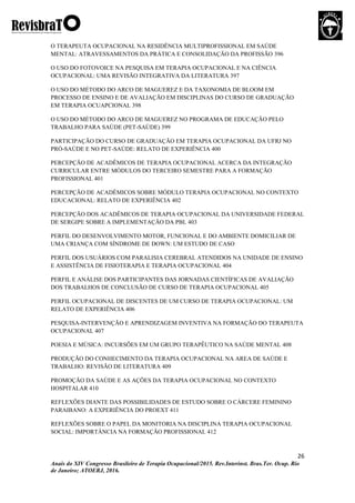 26
Anais do XIV Congresso Brasileiro de Terapia Ocupacional/2015. Rev.Interinst. Bras.Ter. Ocup. Rio
de Janeiro; ATOERJ, 2016.
O TERAPEUTA OCUPACIONAL NA RESIDÊNCIA MULTIPROFISSIONAL EM SAÚDE
MENTAL: ATRAVESSAMENTOS DA PRÁTICA E CONSOLIDAÇÃO DA PROFISSÃO 396
O USO DO FOTOVOICE NA PESQUISA EM TERAPIA OCUPACIONAL E NA CIÊNCIA
OCUPACIONAL: UMA REVISÃO INTEGRATIVA DA LITERATURA 397
O USO DO MÉTODO DO ARCO DE MAGUEREZ E DA TAXONOMIA DE BLOOM EM
PROCESSO DE ENSINO E DE AVALIAÇÃO EM DISCIPLINAS DO CURSO DE GRADUAÇÃO
EM TERAPIA OCUAPCIONAL 398
O USO DO MÉTODO DO ARCO DE MAGUEREZ NO PROGRAMA DE EDUCAÇÃO PELO
TRABALHO PARA SAÚDE (PET-SAÚDE) 399
PARTICIPAÇÃO DO CURSO DE GRADUAÇÃO EM TERAPIA OCUPACIONAL DA UFRJ NO
PRÓ-SAÚDE E NO PET-SAÚDE: RELATO DE EXPERIÊNCIA 400
PERCEPÇÃO DE ACADÊMICOS DE TERAPIA OCUPACIONAL ACERCA DA INTEGRAÇÃO
CURRICULAR ENTRE MÓDULOS DO TERCEIRO SEMESTRE PARA A FORMAÇÃO
PROFISSIONAL 401
PERCEPÇÃO DE ACADÊMICOS SOBRE MÓDULO TERAPIA OCUPACIONAL NO CONTEXTO
EDUCACIONAL: RELATO DE EXPERIÊNCIA 402
PERCEPÇÃO DOS ACADÊMICOS DE TERAPIA OCUPACIONAL DA UNIVERSIDADE FEDERAL
DE SERGIPE SOBRE A IMPLEMENTAÇÃO DA PBL 403
PERFIL DO DESENVOLVIMENTO MOTOR, FUNCIONAL E DO AMBIENTE DOMICILIAR DE
UMA CRIANÇA COM SÍNDROME DE DOWN: UM ESTUDO DE CASO
PERFIL DOS USUÁRIOS COM PARALISIA CEREBRAL ATENDIDOS NA UNIDADE DE ENSINO
E ASSISTÊNCIA DE FISIOTERAPIA E TERAPIA OCUPACIONAL 404
PERFIL E ANÁLISE DOS PARTICIPANTES DAS JORNADAS CIENTÍFICAS DE AVALIAÇÃO
DOS TRABALHOS DE CONCLUSÃO DE CURSO DE TERAPIA OCUPACIONAL 405
PERFIL OCUPACIONAL DE DISCENTES DE UM CURSO DE TERAPIA OCUPACIONAL: UM
RELATO DE EXPERIÊNCIA 406
PESQUISA-INTERVENÇÃO E APRENDIZAGEM INVENTIVA NA FORMAÇÃO DO TERAPEUTA
OCUPACIONAL 407
POESIA E MÚSICA: INCURSÕES EM UM GRUPO TERAPÊUTICO NA SAÚDE MENTAL 408
PRODUÇÃO DO CONHECIMENTO DA TERAPIA OCUPACIONAL NA AREA DE SAÚDE E
TRABALHO: REVISÃO DE LITERATURA 409
PROMOÇÃO DA SAÚDE E AS AÇÕES DA TERAPIA OCUPACIONAL NO CONTEXTO
HOSPITALAR 410
REFLEXÕES DIANTE DAS POSSIBILIDADES DE ESTUDO SOBRE O CÁRCERE FEMININO
PARAIBANO: A EXPERIÊNCIA DO PROEXT 411
REFLEXÕES SOBRE O PAPEL DA MONITORIA NA DISCIPLINA TERAPIA OCUPACIONAL
SOCIAL: IMPORTÂNCIA NA FORMAÇÃO PROFISSIONAL 412
 