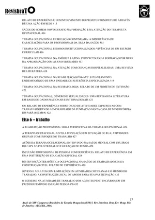 27
Anais do XIV Congresso Brasileiro de Terapia Ocupacional/2015. Rev.Interinst. Bras.Ter. Ocup. Rio
de Janeiro; ATOERJ, 2016.
RELATO DE EXPERIÊNCIA: DESENVOLVIMENTO DO PROJETO #TONOFUTURO ATRAVÉS
DE UMA AÇÃO EM REDE 413
SAÚDE DO HOMEM: NOVO DESAFIO NA FORMAÇÃO E NA ATUAÇÃO DO TERAPEUTA
OCUPACIONAL 414
TERAPIA OCUPACIONAL E EDUCAÇÃO CONTINUADA: A IMPORTÂNCIA DE
CAPACITAÇÕES PARA OS PROFISSIONAIS DA ÁREA DA SAÚDE 415
TERAPIA OCUPACIONAL E IDOSOS INSTITUCIONALIZADOS: VIVÊNCIAS DE UM ESTÁGIO
CURRICULAR 416
TERAPIA OCUPACIONAL NA AMÉRICA LATINA: PERSPECTIVAS DA FORMAÇÃO POR MEIO
DA APROXIMAÇÃO COM AS UNIVERSIDADES 417
TERAPIA OCUPACIONAL NA ATUAÇÃO COM CRIANÇAS HOSPITALIZADAS: UMA REVISÃO
DE LITERATURA 418
TERAPIA OCUPACIONAL NA REABILITAÇÃO PÓS-AVC: LEVANTAMENTO
EPIDEMIOLÓGICO DE UMA UNIDADE DE REFERÊNCIA ESPECIALIZADA 419
TERAPIA OCUPACIONAL NA REUMATOLOGIA: RELATO DE UM PROJETO DE EXTENSÃO
420
TERAPIA OCUPACIONAL, GÊNEROS E SEXUALIDADES: UMA REVISÃO DA LITERATURA
EM BASES DE DADOS NACIONAIS E INTERNACIONAIS 421
UM RELATO DE EXPERIÊNCIA SOBRE O USO DE ATIVIDADES EXPRESSIVAS COM
TRABALHADORES DO ALMOXARIFADO DA FUNDAÇÃO SANTA CASA DE MISERICÓRDIA
DO PARÁ (FSCMPA) 422
Eixo 6 – trabalho
A REABILITÇÃO PROFISSIONAL SOB A PERSPECTIVA DA TERAPIA OCUPACIONAL 426
A TERAPIA OCUPACIONAL JUNTO A POPULAÇÃO EM SITUAÇÃO DE RUA: ATIVIDADES
GRUPAIS COM ENFOQUE NO TRABALHO 427
ACÕES DA TERAPIA OCUPACIONAL: INTERVINDO NA SAÚDE MENTAL COM USUÁRIOS
DO CAPS AD PELO TRABALHO E GERAÇÃO DE RENDA 428
INCLUSÃO PROFISSIONAL DE PESSOAS COM DEFICIÊNCIA: RELATO DE EXPERIÊNCIA EM
UMA INSTITUIÇÃO DE EDUCAÇÃO ESPECIAL 429
INTERVENÇÃO TERAPÊUTICA OCUPACIONAL NA SAÚDE DE TRABALHADORES DA
CONSTRUÇÃO CIVIL: RELATO DE EXPERIÊNCIA 430
JOVENS E ADULTOS COM LIMITAÇÕES EM ATIVIDADES COTIDIANAS E O MUNDO DO
TRABALHO: A CONSTRUÇÃO LOCAL DE APOIOS PARA SUA PARTICIPAÇÃO 431
O ESTRESSE NA ATIVIDADE DE TRABALHO DOS AGENTES PENITENCIÁRIOS EM UM
PRESÍDIO FEMININO EM JOÃO PESSOA-PB 432
 
