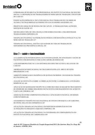 28
Anais do XIV Congresso Brasileiro de Terapia Ocupacional/2015. Rev.Interinst. Bras.Ter. Ocup. Rio
de Janeiro; ATOERJ, 2016.
O PROGRAMA DE REABILITAÇÃO PROFISSIONAL DO INSTITUTO NACIONAL DO SEGURO
SOCIAL E A REINSERÇÃO DO TRABALHADOR NO MERCADO DE TRABALHO: UM ESTUDO
DE CASO 433
PANIFICAÇÃO ESPERANÇA: INCLUSÃO SOCIAL PELO TRABALHO DE USUÁRIOS DE
ÁLCOOL E OUTRAS DROGAS NA PERSPECTIVA DA ECONOMIA SOLIDÁRIA 434
PROJETO DE GERAÇÃO DE RENDA EM UM CAPS III – O TRABALHO PARA ALÉM DOS
SERVIÇOS DE SAÚDE 435
SER MULHER E MÃE DE UMA CRIANÇA COM SURDO CEGUEIRA: UMA IDENTIDADE
TRABALHADORA IMPEDIDA 436
TERAPIA OCUPACIONAL NA INSERÇÃO DA PESSOA COM DEFICIÊNCIA INTELECTUAL NO
MERCADO DE TRABALHO 437
TERAPIA OCUPACIONAL, GESTÃO E QUALIDADE DE VIDA NO TRABALHO DE
SERVIDORES DA PREVIDÊNCIA SOCIAL 438
Eixo 7 – saúde e funcionalidade
A CLASSIFICAÇÃO INTERNACIONAL DA FUNCIONALIDADE, INCAPACIDADE E SAÚDE DE
PACIENTES COM DEFICIÊNCIA FÍSICA EM CADEIRA DE RODAS 440
A NEUROFIBROMATOSE NF1 E OS SINTOMAS DO ESPECTRO AUTISTA: RELATO DE UM
CASO 441
ABORDAGEM NEUROFUNCIONAL NO TRATAMENTO PÓS-AVE: BREVE REVISÃO
BIBLIOGRÁFICA 442
AMBIENTE DOMICILIAR E INCIDÊNCIA DE QUEDAS EM IDOSOS: UM OLHAR DA TERAPIA
OCUPACIONAL 443
ANALISE QUANTITATIVA SOBRE A CORRELAÇÃO ENTRE A LOMBALGIA E ATIVIDADES
DOMÉSTICAS. 444
APLICAÇÃO DE BANDAGEM TERAPÊUTICA COMO RECURSO AUXILIAR NO TRATAMENTO
DE SÍNDROME DO OMBRO DOLOROSO EM PACIENTES COM DIAGNÓSTICO DE ACIDENTE
VASCULAR CEREBRAL 445
ASSOCIAÇÃO ENTRE COMPONENTES FÍSICOS E CAPACIDADE FUNCIONAL EM IDOSOS
COMUNITÁRIOS 446
ATENDIMENTO TERAPÊUTICO OCUPACIONAL DE JOVEM COM SEQUELA DE SARCOMA
DE EWING: RELATO DE EXPERIÊNCIA 447
ATUAÇÃO DA TERAPIA OCUPACIONAL EM INDIVÍDUOS HEMIPLÉGICOS COM
ALTERAÇÕES NA IMAGEM E ESQUEMA CORPORAL 448
ATUAÇÃO DA TERAPIA OCUPACIONAL NA ENFERMARIA DE CORONARIOPATIA DO
INSTITUTO NACIONAL DE CARDIOLOGIA 449
 