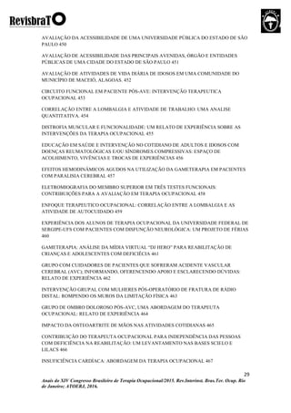 29
Anais do XIV Congresso Brasileiro de Terapia Ocupacional/2015. Rev.Interinst. Bras.Ter. Ocup. Rio
de Janeiro; ATOERJ, 2016.
AVALIAÇÃO DA ACESSIBILIDADE DE UMA UNIVERSIDADE PÚBLICA DO ESTADO DE SÃO
PAULO 450
AVALIAÇÃO DE ACESSIBILIDADE DAS PRINCIPAIS AVENIDAS, ÓRGÃO E ENTIDADES
PÚBLICAS DE UMA CIDADE DO ESTADO DE SÃO PAULO 451
AVALIAÇÃO DE ATIVIDADES DE VIDA DIÁRIA DE IDOSOS EM UMA COMUNIDADE DO
MUNICÍPIO DE MACEIÓ, ALAGOAS. 452
CIRCUITO FUNCIONAL EM PACIENTE PÓS-AVE: INTERVENÇÃO TERAPEUTICA
OCUPACIONAL 453
CORRELAÇÃO ENTRE A LOMBALGIA E ATIVIDADE DE TRABALHO: UMA ANALISE
QUANTITATIVA. 454
DISTROFIA MUSCULAR E FUNCIONALIDADE: UM RELATO DE EXPERIÊNCIA SOBRE AS
INTERVENÇÕES DA TERAPIA OCUPACIONAL 455
EDUCAÇÃO EM SAÚDE E INTERVENÇÃO NO COTIDIANO DE ADULTOS E IDOSOS COM
DOENÇAS REUMATOLÓGICAS E/OU SÍNDROMES COMPRESSIVAS: ESPAÇO DE
ACOLHIMENTO, VIVÊNCIAS E TROCAS DE EXPERIÊNCIAS 456
EFEITOS HEMODINÂMICOS AGUDOS NA UTILIZAÇÃO DA GAMETERAPIA EM PACIENTES
COM PARALISIA CEREBRAL 457
ELETROMIOGRAFIA DO MEMBRO SUPERIOR EM TRÊS TESTES FUNCIONAIS:
CONTRIBUIÇÕES PARA A AVALIAÇÃO EM TERAPIA OCUPACIONAL 458
ENFOQUE TERAPEUTICO OCUPACIONAL: CORRELAÇÃO ENTRE A LOMBALGIA E AS
ATIVIDADE DE AUTOCUIDADO 459
EXPERIÊNCIA DOS ALUNOS DE TERAPIA OCUPACIONAL DA UNIVERSIDADE FEDERAL DE
SERGIPE-UFS COM PACIENTES COM DISFUNÇÃO NEUROLÓGICA: UM PROJETO DE FÉRIAS
460
GAMETERAPIA: ANÁLISE DA MÍDIA VIRTUAL “DJ HERO” PARA REABILITAÇÃO DE
CRIANÇAS E ADOLESCENTES COM DEFICIÊCIA 461
GRUPO COM CUIDADORES DE PACIENTES QUE SOFRERAM ACIDENTE VASCULAR
CEREBRAL (AVC); INFORMANDO, OFERENCENDO APOIO E ESCLARECENDO DÚVIDAS:
RELATO DE EXPERIÊNCIA 462
INTERVENÇÃO GRUPAL COM MULHERES PÓS-OPERATÓRIO DE FRATURA DE RÁDIO
DISTAL: ROMPENDO OS MUROS DA LIMITAÇÃO FÍSICA 463
GRUPO DE OMBRO DOLOROSO PÓS-AVC, UMA ABORDAGEM DO TERAPEUTA
OCUPACIONAL: RELATO DE EXPERIÊNCIA 464
IMPACTO DA OSTEOARTRITE DE MÃOS NAS ATIVIDADES COTIDIANAS 465
CONTRIBUIÇÃO DO TERAPEUTA OCUPACIONAL PARA INDEPENDÊNCIA DAS PESSOAS
COM DEFICIÊNCIA NA REABILITAÇÃO: UM LEVANTAMENTO NAS BASES SCIELO E
LILACS 466
INSUFICIÊNCIA CARDÍACA: ABORDAGEM DA TERAPIA OCUPACIONAL 467
 