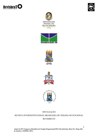 3
Anais do XIV Congresso Brasileiro de Terapia Ocupacional/2015. Rev.Interinst. Bras.Ter. Ocup. Rio
de Janeiro; ATOERJ, 2016.
DIVULGAÇÃO
REVISTA INTERINSTITUCIONAL BRASILEIRA DE TERAPIA OCUPACIONAL
REVISBRATO
 