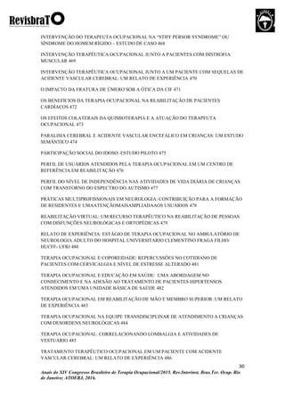 30
Anais do XIV Congresso Brasileiro de Terapia Ocupacional/2015. Rev.Interinst. Bras.Ter. Ocup. Rio
de Janeiro; ATOERJ, 2016.
INTERVENÇÃO DO TERAPEUTA OCUPACIONAL NA “STIFF PERSOR SYNDROME” OU
SÍNDROME DO HOMEM RÍGIDO – ESTUDO DE CASO 468
INTERVENÇÃO TERAPÊUTICA OCUPACIONAL JUNTO A PACIENTES COM DISTROFIA
MUSCULAR 469
INTERVENÇÃO TERAPÊUTICA OCUPACIONAL JUNTO A UM PACIENTE COM SEQUELAS DE
ACIDENTE VASCULAR CEREBRAL: UM RELATO DE EXPERIÊNCIA 470
O IMPACTO DA FRATURA DE ÚMERO SOB A ÓTICA DA CIF 471
OS BENEFÍCIOS DA TERAPIA OCUPACIONAL NA REABILITAÇÃO DE PACIENTES
CARDÍACOS 472
OS EFEITOS COLATERAIS DA QUIMIOTERAPIA E A ATUAÇÃO DO TERAPEUTA
OCUPACIONAL 473
PARALISIA CEREBRAL E ACIDENTE VASCULAR ENCEFÁLICO EM CRIANÇAS: UM ESTUDO
SEMÂNTICO 474
PARTICIPAÇÃO SOCIAL DO IDOSO: ESTUDO PILOTO 475
PERFIL DE USUÁRIOS ATENDIDOS PELA TERAPIA OCUPACIONAL EM UM CENTRO DE
REFERÊNCIA EM REABILITAÇÃO 476
PERFIL DO NÍVEL DE INDEPENDÊNCIA NAS ATIVIDADES DE VIDA DIÁRIA DE CRIANÇAS
COM TRANSTORNO DO ESPECTRO DO AUTISMO 477
PRÁTICAS MULTIPROFISSIONAIS EM NEUROLOGIA: CONTRIBUIÇÃO PARA A FORMAÇÃO
DE RESIDENTES E UMAATENÇÃOMAISAMPLIADAAOS USUÁRIOS 478
REABILITAÇÃO VIRTUAL: UM RECURSO TERAPÊUTICO NA REABILITAÇÃO DE PESSOAS
COM DISFUNÇÕES NEUROLÓGICAS E ORTOPÉDICAS 479
RELATO DE EXPERIÊNCIA: ESTÁGIO DE TERAPIA OCUPACIONAL NO AMBULATÓRIO DE
NEUROLOGIA ADULTO DO HOSPITAL UNIVERSITARIO CLEMENTINO FRAGA FILHO/
HUCFF- UFRJ 480
TERAPIA OCUPACIONAL E COPOREIDADE: REPERCUSSÕES NO COTIDIANO DE
PACIENTES COM CERVICALGIA E NÍVEL DE ESTRESSE ALTERADO 481
TERAPIA OCUPACIONAL E EDUCAÇÃO EM SAÚDE: UMA ABORDAGEM NO
CONHECIMENTO E NA ADESÃO AO TRATAMENTO DE PACIENTES HIPERTENSOS
ATENDIDOS EM UMA UNIDADE BÁSICA DE SAÚDE 482
TERAPIA OCUPACIONAL EM REABILITAÇÃO DE MÃO E MEMBRO SUPERIOR: UM RELATO
DE EXPERIÊNCIA 483
TERAPIA OCUPACIONAL NA EQUIPE TRANSDISCIPLINAR DE ATENDIMENTO A CRIANÇAS
COM DESORDENS NEUROLÓGICAS 484
TERAPIA OCUPACIONAL: CORRELACIONANDO LOMBALGIA E ATIVIDADES DE
VESTUÁRIO 485
TRATAMENTO TERAPÊUTICO OCUPACIONAL EM UM PACIENTE COM ACIDENTE
VASCULAR CEREBRAL: UM RELATO DE EXPERIÊNCIA 486
 