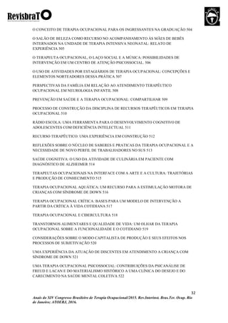 32
Anais do XIV Congresso Brasileiro de Terapia Ocupacional/2015. Rev.Interinst. Bras.Ter. Ocup. Rio
de Janeiro; ATOERJ, 2016.
O CONCEITO DE TERAPIA OCUPACIONAL PARA OS INGRESSANTES NA GRADUAÇÃO 504
O SALÃO DE BELEZA COMO RECURSO NO ACOMPANHAMENTO ÀS MÃES DE BEBÊS
INTERNADOS NA UNIDADE DE TERAPIA INTENSIVA NEONATAL: RELATO DE
EXPERIÊNCIA 505
O TERAPEUTA OCUPACIONAL, O LAÇO SOCIAL E A MÚSICA: POSSIBILIDADES DE
INTERVENÇÃO EM UM CENTRO DE ATENÇÃO PSICOSSOCIAL. 506
O USO DE ATIVIDADES POR ESTAGIÁRIOS DE TERAPIA OCUPACIONAL: CONCEPÇÕES E
ELEMENTOS NORTEADORES DESSA PRÁTICA 507
PERSPECTIVAS DA FAMÍLIA EM RELAÇÃO AO ATENDIMENTO TERAPÊUTICO
OCUPACIONAL EM NEUROLOGIA INFANTIL 508
PREVENÇÃO EM SAÚDE E A TERAPIA OCUPACIONAL: COMPARTILHAR 509
PROCESSO DE CONSTRUÇÃO DA DISCIPLINA DE RECURSOS TERAPÊUTICOS EM TERAPIA
OCUPACIONAL 510
RÁDIO ESCOLA: UMA FERRAMENTA PARA O DESENVOLVIMENTO COGNITIVO DE
ADOLESCENTES COM DEFICIÊNCIA INTELECTUAL 511
RECURSO TERAPÊUTICO: UMA EXPERIÊNCIA EM CONSTRUÇÃO 512
REFLEXÕES SOBRE O NÚCLEO DE SABERES E PRATICAS DA TERAPIA OCUPACIONAL E A
NECESSIDADE DE NOVO PERFIL DE TRABALHADORES NO SUS 513
SAÚDE COGNITIVA: O USO DA ATIVIDADE DE CULINÁRIA EM PACIENTE COM
DIAGNÓSTICO DE ALZHEIMER 514
TERAPEUTAS OCUPACIONAIS NA INTERFACE COM A ARTE E A CULTURA: TRAJETÓRIAS
E PRODUÇÃO DE CONHECIMENTO 515
TERAPIA OCUPACIONAL AQUÁTICA: UM RECURSO PARA A ESTIMULAÇÃO MOTORA DE
CRIANÇAS COM SÍNDROME DE DOWN 516
TERAPIA OCUPACIONAL CRÍTICA: BASES PARA UM MODELO DE INTERVENÇÃO A
PARTIR DA CRÍTICA À VIDA COTIDIANA 517
TERAPIA OCUPACIONAL E CIBERCULTURA 518
TRANSTORNOS ALIMENTARES E QUALIDADE DE VIDA: UM OLHAR DA TERAPIA
OCUPACIONAL SOBRE A FUNCIONALIDADE E O COTIDIANO 519
CONSIDERAÇÕES SOBRE O MODO CAPITALISTA DE PRODUÇÃO E SEUS EFEITOS NOS
PROCESSOS DE SUBJETIVAÇÃO 520
UMA EXPERIÊNCIA DA ATUAÇÃO DE DISCENTES EM ATENDIMENTO A CRIANÇA COM
SÍNDROME DE DOWN 521
UMA TERAPIA OCUPACIONAL PSICOSSOCIAL: CONTRIBUIÇÕES DA PSICANÁLISE DE
FREUD E LACAN E DO MATERIALISMO HISTÓRICO A UMA CLÍNICA DO DESEJO E DO
CARECIMENTO NA SAÚDE MENTAL COLETIVA 522
 