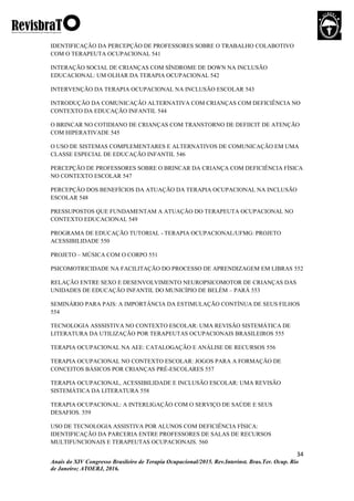 34
Anais do XIV Congresso Brasileiro de Terapia Ocupacional/2015. Rev.Interinst. Bras.Ter. Ocup. Rio
de Janeiro; ATOERJ, 2016.
IDENTIFICAÇÃO DA PERCEPÇÃO DE PROFESSORES SOBRE O TRABALHO COLABOTIVO
COM O TERAPEUTA OCUPACIONAL 541
INTERAÇÃO SOCIAL DE CRIANÇAS COM SÍNDROME DE DOWN NA INCLUSÃO
EDUCACIONAL: UM OLHAR DA TERAPIA OCUPACIONAL 542
INTERVENÇÃO DA TERAPIA OCUPACIONAL NA INCLUSÃO ESCOLAR 543
INTRODUÇÃO DA COMUNICAÇÃO ALTERNATIVA COM CRIANÇAS COM DEFICIÊNCIA NO
CONTEXTO DA EDUCAÇÃO INFANTIL 544
O BRINCAR NO COTIDIANO DE CRIANÇAS COM TRANSTORNO DE DEFIICIT DE ATENÇÃO
COM HIPERATIVADE 545
O USO DE SISTEMAS COMPLEMENTARES E ALTERNATIVOS DE COMUNICAÇÃO EM UMA
CLASSE ESPECIAL DE EDUCAÇÃO INFANTIL 546
PERCEPÇÃO DE PROFESSORES SOBRE O BRINCAR DA CRIANÇA COM DEFICIÊNCIA FÍSICA
NO CONTEXTO ESCOLAR 547
PERCEPÇÃO DOS BENEFÍCIOS DA ATUAÇÃO DA TERAPIA OCUPACIONAL NA INCLUSÃO
ESCOLAR 548
PRESSUPOSTOS QUE FUNDAMENTAM A ATUAÇÃO DO TERAPEUTA OCUPACIONAL NO
CONTEXTO EDUCACIONAL 549
PROGRAMA DE EDUCAÇÃO TUTORIAL - TERAPIA OCUPACIONAL/UFMG: PROJETO
ACESSIBILIDADE 550
PROJETO – MÚSICA COM O CORPO 551
PSICOMOTRICIDADE NA FACILITAÇÃO DO PROCESSO DE APRENDIZAGEM EM LIBRAS 552
RELAÇÃO ENTRE SEXO E DESENVOLVIMENTO NEUROPSICOMOTOR DE CRIANÇAS DAS
UNIDADES DE EDUCAÇÃO INFANTIL DO MUNICÍPIO DE BELÉM – PARÁ 553
SEMINÁRIO PARA PAIS: A IMPORTÂNCIA DA ESTIMULAÇÃO CONTÍNUA DE SEUS FILHOS
554
TECNOLOGIA ASSSISTIVA NO CONTEXTO ESCOLAR: UMA REVISÃO SISTEMÁTICA DE
LITERATURA DA UTILIZAÇÃO POR TERAPEUTAS OCUPACIONAIS BRASILEIROS 555
TERAPIA OCUPACIONAL NA AEE: CATALOGAÇÃO E ANÁLISE DE RECURSOS 556
TERAPIA OCUPACIONAL NO CONTEXTO ESCOLAR: JOGOS PARA A FORMAÇÃO DE
CONCEITOS BÁSICOS POR CRIANÇAS PRÉ-ESCOLARES 557
TERAPIA OCUPACIONAL, ACESSIBILIDADE E INCLUSÃO ESCOLAR: UMA REVISÃO
SISTEMÁTICA DA LITERATURA 558
TERAPIA OCUPACIONAL: A INTERLIGAÇÃO COM O SERVIÇO DE SAÚDE E SEUS
DESAFIOS. 559
USO DE TECNOLOGIA ASSISTIVA POR ALUNOS COM DEFICIÊNCIA FÍSICA:
IDENTIFICAÇÃO DA PARCERIA ENTRE PROFESSORES DE SALAS DE RECURSOS
MULTIFUNCIONAIS E TERAPEUTAS OCUPACIONAIS. 560
 