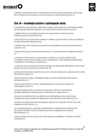 35
Anais do XIV Congresso Brasileiro de Terapia Ocupacional/2015. Rev.Interinst. Bras.Ter. Ocup. Rio
de Janeiro; ATOERJ, 2016.
VAMOS FALAR DE INCLUSÃO?: O RECURSO DA CONTAÇÃO DE HISTÓRIAS UTILIZADO
PELA TERAPIA OCUPACIONAL NA FACILITAÇÃO DA INCLUSÃO ESCOLAR 561
Eixo 10 – tecnologia assistiva e participação social
A DISPENSAÇÃO DE ÓRTESES, PRÓTESES E MEIOS AUXILIARES DE LOCOMOÇÃO (OPM)
EM UM DEPARTAMENTO REGIONAL DE SAÚDE DO ESTADO DE SÃO PAULO 563
A IMPORTÂNCIA DA INTERAÇÃO HUMANA COMO BASE NA APLICAÇÃO DA
COMUNICAÇÃO ALTERNATIVA 564
A INFLUÊNCIA DA TECNOLOGIA ASSISTIVA SOBRE A QUALIDADE DE VIDA DE PESSOAS
ACOMETIDAS POR PARKINSON 565
A INTERVENÇÃO DA TERAPIA OCUPACIONAL EM ÂMBITO ESCOLAR NA DEFICIÊNCIA
AUDITIVA 566
A INTERVENÇÃO DA TERAPIA OCUPACIONAL NA ADAPTAÇÃO DE CADEIRA DE RODAS
567
A TERAPIA OCUPACIONAL E TECNOLOGIA ASSISTIVA: O USO DA ADAPTAÇÃO
UNIVERSAL COMO FACILITADORA DAS ATIVIDADES DE VIDA DIÁRIA DE INDIVÍDUOS
COM DÉFICIT FUNCIONAL NAS MÃOS 568
A UTILIZAÇÃO DE ALMOFADAS PARA CADEIRAS DE RODAS DE INDIVÍDUOS COM LESÃO
MEDULAR: UMA REVISÃO DA LITERATURA 569
AÇÕES EM TECNOLOGIA ASSISTIVA NA INCLUSÃO DE CRIANÇAS E ADOLESCENTES COM
DEFICIÊNCIA FÍSICA 570
ADAPTAÇÃO DE CABEÇA: POSSIBILITANDO O USO DO NOTEBOOK POR CLIENTE
TETRAPLÉGICO 571
ADAPTAÇÃO TRANSCULTURAL DO INSTRUMENTO FUNCTIONAL MOBILITY
ASSESSMENT (FMA) 572
ANÁLISE COMPARATIVA DE APLICATIVOS PARA TABLETS E SOFTWARES
PROPRIETÁRIOS DE COMUNICAÇÃO ALTERNATIVA E AMPLIADA 573
ANÁLISE DA DISTRIBUIÇÃO DA PRESSÃO EM TRÊS MODELOS DE ALMOFADAS
COMERCIAIS PARA CADEIRA DE RODAS DE SUJEITOS COM LESÃO MEDULAR 574
ANÁLISE DA FORMAÇÃO EM TECNOLOGIA ASSISTIVA DA EQUIPE TÉCNICA DE UMA
UNIDADE SAÚDE ESCOLA 575
AS CONTRIBUIÇÕES DA ANÁLISE CINESIOLÓGICA E DO DESENVOLVIMENTO DE
RECURSOS TERAPÊUTICOS NA GRADUAÇÃO DE ACADÊMICOS DE TERAPIA
OCUPACIONAL 576
CARACATERIZAÇÃO DE CRIANÇAS COM PARALISIA CEREBRAL VISANDO O USO DO
ANDADOR 577
 