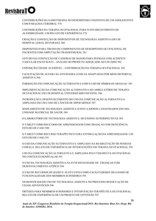 36
Anais do XIV Congresso Brasileiro de Terapia Ocupacional/2015. Rev.Interinst. Bras.Ter. Ocup. Rio
de Janeiro; ATOERJ, 2016.
CONTRIBUIÇÕES DA GAMETERAPIA NO DESEMPENHO COGNITIVO DE UM ADOLESCENTE
COM PARALISIA CEREBRAL 578
CONTRIBUIÇÕES DA TERAPIA OCUPACIONAL PARA O ESTABELECIMENTO DE
ACESSIBILIDADE: UM RELATO DE EXPERIÊNCIA 579
CRIAÇÃO E CONFECÇÃO DE DISPOSITIVOS DE TECNOLOGIA ASSISTIVA EM UM
HOSPITAL GERAL DO PARANÁ 580
DISPOSITIVO PARA TREINO DE COMPONENTES DE DESEMPENHO OCUPACIONAL DE
PACIENTES COM AMPUTAÇÃO TRANSFEMURAL 581
ESTUDO DA CONFECÇÃO DE CADEIRAS DE BANHO PARA PESSOAS COM ACIDENTE
VASCULAR ENCEFÁLICO – ANÁLISE DO PRODUTO ADEQUADO AO USUÁRIO 582
EXPOSIÇÃO CIDADE ACESSÍVEL – CONTRIBUIÇÃO DA TERAPIA OCUPACIONAL 583
FACILITAÇÃO DE ACESSO ÀS ATIVIDADES LÚDICAS ADAPTADAS POR MEIO DO PORTAL
ASSISTIVA 584
FORMAÇÃO EM COMUNICAÇÃO ALTERNATIVA COM O USO DE SÍMBOLOS ARASAAC 585
IMPLEMENTAÇÃO DA COMUNICAÇÃO ALTERNATIVA NO AMBULATÓRIO DE TERAPIA
OCUPACIONAL EM UM HOSPITAL UNIVERSITÁRIO INFANTIL 586
INTRODUÇÃO E DESENVOLVIMENTO DO USO DA COMUNICAÇÃO ALTERNATIVA E
AMPLIADA EM UM CASO DE CÂNCER DE HIPOFARINGE 587
MAPEAMENTO DE TECNOLOGIA ASSISTIVA JUNTO A IDOSOS CADASTRADOS EM UMA
UNIDADE MATRICIAL DE SAÚDE 588
O LABORATÓRIO DE TECNOLOGIA ASSISTIVA: DO ENSINO ÀS PERSPECTIVAS 589
O TABLET COMO RECCURSO DE APRENDIZAGEM COM CRIANÇAS COM DEFICIÊNCIA:
ESTUDO DE CASO 590
O TABLET COMO RECURSO TERAPÊUTICO PARA ESTIMULAÇÃO DA APRENDIZAGEM: UM
ESTUDO DE CASO 591
O USO DA COMUNICAÇÃO ALTERNATIVA E AMPLIADA NA REABILITAÇÃO DE PESSOAS
COM ELA: RELATO DE EXPERIÊNCIA DE INTERVENÇÕES EM TERAPIA OCUPACIONAL 592
USO DA COMUNICAÇÃO ALTERNATIVA E AMPLIADA PELO TERAPEUTA OCUPACIONAL
NO CONTEXTO HOSPITALAR 593
O USO DA TECNOLOGIA ASSISTIVA NA FUNCIONALIDADE DE CRIANÇAS COM
DESENVOLVIMENTO ATÍPICO 594
O USO DE RECURSOS DE BAIXO E ALTO CUSTO COMO FACILITADORES DO GANHO DE
FUNCIONALIDADE DOS MEMBROS SUPERIORES 595
OS BENEFÍCIOS DO USO DE TECNOLOGIA ASSISTIVA NO PROCESSO REEDUCAÇÃO DE
CEGOS ADVENTÍCIOS 596
ÓRTESES PARA MEMBROS SUPERIORES E INTERVENÇÃO TERAPÊUTICA OCUPACIONAL:
RELATO DE EXPERIÊNCIA DE UM PROJETO DE EXTENSÃO 597
 