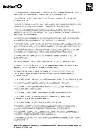 37
Anais do XIV Congresso Brasileiro de Terapia Ocupacional/2015. Rev.Interinst. Bras.Ter. Ocup. Rio
de Janeiro; ATOERJ, 2016.
PERFIL DOS CONDUTORES DE VEÍCULOS ADAPTADOS PARA PESSOAS COM DEFICIÊNCIA
DA CIDADE DE JOÃO PESSOA – PARAÍBA: DADOS PRELIMINARES 598
PRODUÇÃO DE TECNOLOGIA ASSISTIVA NO INÍCIO DA GRADUAÇÃO EM TERAPIA
OCUPACIONAL 599
PRODUTO DE TECNOLOGIA ASSISTIVA PARA AUXÍLIO NA ATIVIDADE DE HIGIENE ORAL
PARA PACIENTES COM DISFUNÇÃO DE COORDENAÇÃO BILATERAL 600
PROJETOS ARQUITETÔNICOS DE ACESSIBILIDADE DOMICILIAR E TECNOLOGIA
ASSISTIVA: UM ESTUDO COM ARQUITETOS, TERAPEUTAS OCUPACIONAIS E USUÁRIOS
NA CIDADE DE SÃO PAULO 601
PROPOSTA DE USO DE RECURSOS DE TECNOLOGIA ASSISTIVA PARA A ATIVIDADE DE
BEBER LÍQUIDOS A UMA CRIANÇA COM PARALISIA CEREBRAL 602
PROTOCOLO AUXILIAR DE TOMADA DE DECISÕES DOS TERAPEUTAS OCUPACIONAIS NA
ÁREA DE COMUNICAÇÃO ALTERNATIVA E AMPLIADA NO CONTEXTO HOSPITALAR 603
RECURSOS DE TECNOLOGIA ASSISTIVA UTILIZADOS POR CRIANÇAS COM PARALISIA
CEREBRAL E SUA CORRELAÇÃO COM O NÍVEL DE COMPROMETIMENTO 604
SENTIDOS E SIGNIFICADOS DA ESCRITA ADAPTADA ATRIBUÍDOS POR VÍTIMA DE
QUEIMADURA 605
SOFTWARE PRANCHA FÁCIL – CONTRIBUIÇÃO DA TERAPIA OCUPACIONAL 606
SUPORTE À INTERVENÇÃO JUNTO A CRIANÇAS COM DISFUNÇÕES NEUROMOTORAS
BASEADO EM RECURSOS DE TECNOLOGIA ASSISTIVA 607
SUPORTE VISUAL AUXILIANDO O TREINO DE ATIVIDADES DE VIDA DIÁRIA DE
CRIANÇAS AUTISTAS: RELATO DE EXPERIÊNCIA DA ATUAÇÃO DO TERAPEUTA
OCUPACIONAL 608
TECNOLOGIA ASSISTIVA E A SUA IMPORTÂNCIA COMO DISCIPLINA NA GRADUAÇÃO 609
TECNOLOGIA ASSISTIVA EM 3D APLICADA À REABILITAÇÃO FÍSICA 610
TECNOLOGIA ASSISTIVA NO AMBIENTE HOSPITALAR: RELATO DE EXPERIÊNCIA DO
PROCESSO DE IMPLEMENTAÇÃO 611
TECNOLOGIA ASSISTIVA PARA MOBILIDADE: RELATO DE EXPERIÊNCIA 612
TECNOLOGIA ASSISTIVA: DISPOSITIVO FACILITADOR DE ALCANCE PARA
ACIONAMENTO DE BOTÃO DE ELEVADOR. 613
TECNOLOGIA ASSISTIVA: EXPERIÊNCIA DE CONSTRUÇÃO 614
TECNOLOGIA ASSISTIVA: UM RECURSO PARA REABILITAÇÃO DE HABILIDADES
MANUAIS NOS QUADROS DE PESSOAS ATINGIDAS PELA HANSENÍASE 615
TECNOLOGIAS ASSISTIVAS NO ÂMBITO ESCOLAR PARA PACIENTES COM PARALISIA
CEREBRAL :UMA POSSIBILIDADE DE INTERVENÇÃO 616
TEMPLATES PARA O PRANCHA FÁCIL: UMA EXPERIÊNCIA DOS BOLSISTAS DE TERAPIA
OCUPACIONAL 617
 