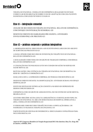 38
Anais do XIV Congresso Brasileiro de Terapia Ocupacional/2015. Rev.Interinst. Bras.Ter. Ocup. Rio
de Janeiro; ATOERJ, 2016.
TERAPIA OCUPACIONAL: UM RELATO DE EXPERIÊNCIA REALIZADO NO ESTÁGIO
CURRICULAR DE REABILITAÇÃO SOBRE O USO DE ADAPTAÇÃO COM UMA PACIENTE
HANSENIANA COM LESÃO NO NERVO ULNAR 618
Eixo 11 – integração sensorial
ANÁLISE DE RECURSOS EM TERAPIA OCUPACIONAL: RELATO DE EXPERIÊNCIA
COM ENFOQUE EM INTEGRAÇÃO SENSORIAL 620
DESENVOLVIMENTO DE HABILIDADES PRÉ-ESCRITA: ATIVIDADES
ENVOLVENDO PINÇA DE PRECISÃO 621
Eixo 12 – práticas corporais e práticas integrativas
A ABORDAGEM GRUPAL DIRECIONADA AOS SUJEITOS SINGULARES EM USO ABUSIVO
DE SUBSTÂNCIAS PSICOATIVAS 623
A DANÇA SÊNIOR COMO RECURSO DE INTERVENÇÃO TERAPÊUTICO OCUPACIONAL:
RELATO DE EXPERIÊNCIA 624
A SEXUALIDADE COMO TEMA EM UM GRUPO DE TRABALHO CORPORAL COM IDOSAS:
RELATO DE EXPERIÊNCIA 625
A UTILIZAÇÃO DAS TECNOLOGIAS LEVES NO CUIDADO EM SAÚDE NO SERVIÇO DE
SAÚDE MENTAL 626
BLITZ DA SAÚDE: UMA VIVÊNCIA DA TERAPIA OCUPACIONAL EM UM HOSPITAL DA
REDE DE URGÊNCIA E EMERGÊNCIA 627
DANÇA INCLUSIVA: A EXPRESSÃO CORPORAL DE PESSOAS COM DEFICIÊNCIA 628
DESENVOLVIMENTO INFANTIL NA HOSPITALIZAÇÃO: ATIVIDADE HUMANA NO ESPAÇO
HOSPITALAR 629
EFEITO DE OFICINAS DE ESTIMULAÇÃO COGNITIVA NO RISCO DE DEPRESSÃO DE
IDOSOS COMUNITÁRIOS 630
EXPERIÊNCIA COM UM GRUPO DE ADOLESCENTES, EM UM CENTRO DE SAÚDE MENTAL,
BRASÍLIA-DF 631
LEUCEMIA MIELÓIDE AGUDA (LMA) NA ADOLESCÊNCIA E O DESVELAR DO PAPEL DA
TERAPIA OCUPACIONAL NA ÁREA DE HEMATOLOGIA DO HOSPITAL OPHIR LOYOLA
(HOL): UM RELATO DE EXPERIÊNCIA 632
O VIDEOGAME COMO RECURSO TERAPÊUTICO PARA A POPULAÇÃO IDOSA: UM
PANORAMA E O OLHAR DA TERAPIA OCUPACIONAL 633
PARTICIPANTES DE OFICINAS DE INFORMÁTICA: DIFICULDADES E ESTRATÉGIAS PARA
INCLUSÃO DIGITAL 634
 