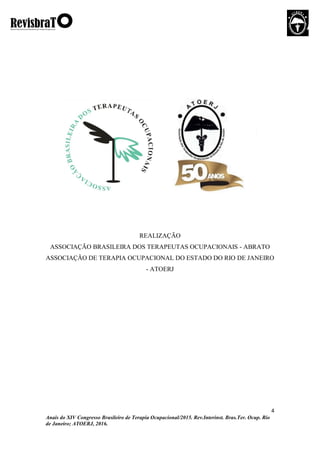 4
Anais do XIV Congresso Brasileiro de Terapia Ocupacional/2015. Rev.Interinst. Bras.Ter. Ocup. Rio
de Janeiro; ATOERJ, 2016.
REALIZAÇÃO
ASSOCIAÇÃO BRASILEIRA DOS TERAPEUTAS OCUPACIONAIS - ABRATO
ASSOCIAÇÃO DE TERAPIA OCUPACIONAL DO ESTADO DO RIO DE JANEIRO
- ATOERJ
 