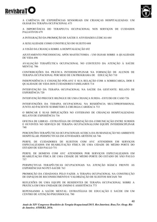 40
Anais do XIV Congresso Brasileiro de Terapia Ocupacional/2015. Rev.Interinst. Bras.Ter. Ocup. Rio
de Janeiro; ATOERJ, 2016.
A CARÊNCIA DE EXPERIÊNCIAS SENSORIAIS EM CRIANÇAS HOSPITALIZADAS: UM
OLHAR DA TERAPIA OCUPACIONAL 675
A IMPORTÂNCIA DO TERAPEUTA OCUPACIONAL NOS SERVIÇOS DE CUIDADOS
PALIATIVOS 679
A INTEGRAÇÃO DA PROMOÇÃO DE SAÚDE E ATIVIDADES LÚDICAS 684
A SEXUALIDADE COMO CONSTRUÇÃO DO SUJEITO 688
A VISÃO DA CRIANÇA SOBRE A HOSPITALIZAÇÃO 692
AJUSTAMENTO PSICOSSOCIAL APÓS MASTECTOMIA - UM OLHAR SOBRE A QUALIDADE
DE VIDA 696
AVALIAÇÃO TERAPÊUTICA OCUPACIONAL NO CONTEXTO DA ATENÇÃO À SAÚDE
MENTAL 706
CONTRIBUIÇÕES DA PRÁTICA INTERDISCIPLINAR NA FORMAÇÃO DE ALUNOS DE
TERAPIA OCUPACIONAL POR MEIO DE UM PROGRAMA DE EDUCAÇÃO 710
INDEPENDÊNCIA E COGNIÇÃO PÓS-AVC E SUA RELAÇÃO COM A SOBRECARGA, DOR E
QUALIDADE DE VIDA DOS CUIDADORES FAMILIARES 714
INTERVENÇÃO DA TERAPIA OCUPACIONAL NA SAÚDE DA GESTANTE: RELATO DE
EXPERIÊNCIA 720
INTERVENÇÃO PRECOCE BILÍNGUE DE UMA CRIANÇA SURDA - ESTUDO DE CASO 726
INTERVENÇÕES DA TERAPIA OCUPACIONAL NA RESIDÊNCIA MULTIPROFISSIONAL
JUNTO AO PACIENTE SUBMETIDO À CIRURGIA CARDÍACA 733
O BRINCAR E SUAS IMPLICAÇÕES NO COTIDIANO DE CRIANÇAS HOSPITALIZADAS:
RELATO DE EXPERIÊNCIA 736
OFICINA DE LIBRAS - ESTRATÉGIA DE OTIMIZAÇÃO DA COMUNICAÇÃO ENTRE SURDOS
E OUVINTES NO SERVIÇO DE TERAPIA OCUPACIONALCOM EQUIPE INTERDISCIPLINAR
740
PERCEPÇÕES TERAPÊUTICAS OCUPACIONAIS ACERCA DA HUMANIZAÇÃO NO AMBIENTE
HOSPITALAR: PERSPECTIVAS EM ATIVIDADES ARTÍSTICAS 746
PERFIL DE CUIDADORES DE SUJEITOS COM AVC ATENDIDOS EM SERVIÇOS
ESPECIALIZADOS EM REABILITAÇÃO FÍSICA DE UMA CIDADE DE MÉDIO PORTE DO
ESTADO DE SÃO PAULO 751
PERFIL DE HOMENS COM AVC ATENDIDOS POR SERVIÇOS ESPECIALIZADOS EM
REABILITAÇÃO FÍSICA DE UMA CIDADE DE MÉDIO PORTE DO ESTADO DE SÃO PAULO
757
PERSPECTIVAS TERAPÊUTICAS OCUPACIONAIS NA ATENÇÃO BÁSICA FRENTE AS
EXPERIÊNCIAS NO PET-SAÚDE 763
PROMOÇÃO DA CIDADANIA PELO FAZER: A TERAPIA OCUPACIONAL NA CONSTRUÇÃO
DE ESPAÇOS DE RECONHECIMENTO E VALORIZAÇÃO DE SUJEITOS SOCIAIS 768
REFLEXÕES DE UMA EQUIPE DE RESIDENTES DE TERAPIA OCUPACIONAL SOBRE A
PRÁTICA EM UMA UNIDADE DE ENSINO E ASSISTÊNCIA 773
REPENSANDO A SAÚDE MENTAL: ESTRATÉGIAS DE EDUCAÇÃO E SAÚDE EM UM
CENTRO DE ATENÇÃO PSICOSSOCIAL 780
 