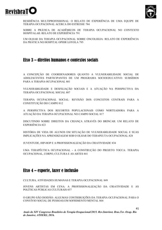 41
Anais do XIV Congresso Brasileiro de Terapia Ocupacional/2015. Rev.Interinst. Bras.Ter. Ocup. Rio
de Janeiro; ATOERJ, 2016.
RESIDÊNCIA MULTIPROFISSIONAL: O RELATO DE EXPERIÊNCIA DE UMA EQUIPE DE
TERAPIA OCUPACIONAL ACERCA DO ESTRESSE 784
SOBRE A PRÁTICA DE ACADÊMICOS DE TERAPIA OCUPACIONAL NO CONTEXTO
HOSPITALAR: RELATO DE EXPERIÊNCIA 791
UM OLHAR DA TERAPIA OCUPACIONAL SOBRE ONCOLOGIA: RELATO DE EXPERIÊNCIA
DA PRÁTICA NO HOSPITAL OPHIR LOYOLA 795
Eixo 3 – direitos humanos e contextos sociais
A CONCEPÇÃO DE COORDENADORES QUANTO A VULNERABILIDADE SOCIAL DE
ADOLESCENTES PARTICIPANTES DE UM PROGRAMA SOCIOEDUCATIVO: SUBSÍDIOS
PARA A TERAPIA OCUPACIONAL 801
VULNERABILIDADE E DESFILIAÇÃO SOCIAIS E A ATUAÇÃO NA PERSPECTIVA DA
TERAPIA OCUPACIONAL SOCIAL 807
TERAPIA OCUPACIONAL SOCIAL: REVISÃO DOS CONCEITOS CENTRAIS PARA A
CONSTITUIÇÃO DO CAMPO 812
A PERSPECTIVA DOS RECORTES POPULACIONAIS COMO NORTEADORA PARA A
ATUAÇÃO DA TERAPIA OCUPACIONAL NO CAMPO SOCIAL 817
DISCUTINDO SOBRE DIREITOS DA CRIANÇA ATRAVÉS DO BRINCAR: UM RELATO DE
EXPERIÊNCIA 822
HISTÓRIA DE VIDA DE ALUNOS EM SITUAÇÃO DE VULNERABILIDADE SOCIAL E SUAS
IMPLICAÇÕES NA APRENDIZAGEM SOB O OLHAR DO TERAPEUTA OCUPACIONAL 828
JUVENTUDE, HIP-HOP E A PROFISSIONALIZAÇÃO DA CRIATIVIDADE 834
UMA TERAPÊUTICA OCUPACIONAL - A CONSTRUÇÃO DO PROJETO TOCCA: TERAPIA
OCUPACIONAL, CORPO, CULTURA E AS ARTES 841
Eixo 4 – esporte, lazer e inclusão
CULTURA, ATIVIDADES HUMANAS E TERAPIA OCUPACIONAL 849
JOVENS ARTISTAS EM CENA: A PROFISSIONALIZAÇÃO DA CRIATIVIDADE E AS
POLÍTICAS PÚBLICAS CULTURAIS 857
O GRUPO SÃO DOIDÃO: ALGUMAS CONTRIBUIÇÕES DA TERAPIA OCUPACIONAL PARA O
CONVÍVIO SOCIAL DE PESSOAS EM SOFRIMENTO MENTAL 864
 