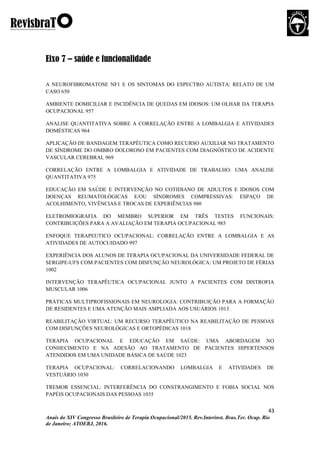 43
Anais do XIV Congresso Brasileiro de Terapia Ocupacional/2015. Rev.Interinst. Bras.Ter. Ocup. Rio
de Janeiro; ATOERJ, 2016.
Eixo 7 – saúde e funcionalidade
A NEUROFIBROMATOSE NF1 E OS SINTOMAS DO ESPECTRO AUTISTA: RELATO DE UM
CASO 650
AMBIENTE DOMICILIAR E INCIDÊNCIA DE QUEDAS EM IDOSOS: UM OLHAR DA TERAPIA
OCUPACIONAL 957
ANALISE QUANTITATIVA SOBRE A CORRELAÇÃO ENTRE A LOMBALGIA E ATIVIDADES
DOMÉSTICAS 964
APLICAÇÃO DE BANDAGEM TERAPÊUTICA COMO RECURSO AUXILIAR NO TRATAMENTO
DE SÍNDROME DO OMBRO DOLOROSO EM PACIENTES COM DIAGNÓSTICO DE ACIDENTE
VASCULAR CEREBRAL 969
CORRELAÇÃO ENTRE A LOMBALGIA E ATIVIDADE DE TRABALHO: UMA ANALISE
QUANTITATIVA 975
EDUCAÇÃO EM SAÚDE E INTERVENÇÃO NO COTIDIANO DE ADULTOS E IDOSOS COM
DOENÇAS REUMATOLÓGICAS E/OU SÍNDROMES COMPRESSIVAS: ESPAÇO DE
ACOLHIMENTO, VIVÊNCIAS E TROCAS DE EXPERIÊNCIAS 980
ELETROMIOGRAFIA DO MEMBRO SUPERIOR EM TRÊS TESTES FUNCIONAIS:
CONTRIBUIÇÕES PARA A AVALIAÇÃO EM TERAPIA OCUPACIONAL 985
ENFOQUE TERAPEUTICO OCUPACIONAL: CORRELAÇÃO ENTRE A LOMBALGIA E AS
ATIVIDADES DE AUTOCUIDADO 997
EXPERIÊNCIA DOS ALUNOS DE TERAPIA OCUPACIONAL DA UNIVERSIDADE FEDERAL DE
SERGIPE-UFS COM PACIENTES COM DISFUNÇÃO NEUROLÓGICA: UM PROJETO DE FÉRIAS
1002
INTERVENÇÃO TERAPÊUTICA OCUPACIONAL JUNTO A PACIENTES COM DISTROFIA
MUSCULAR 1006
PRÁTICAS MULTIPROFISSIONAIS EM NEUROLOGIA: CONTRIBUIÇÃO PARA A FORMAÇÃO
DE RESIDENTES E UMA ATENÇÃO MAIS AMPLIADA AOS USUÁRIOS 1013
REABILITAÇÃO VIRTUAL: UM RECURSO TERAPÊUTICO NA REABILITAÇÃO DE PESSOAS
COM DISFUNÇÕES NEUROLÓGICAS E ORTOPÉDICAS 1018
TERAPIA OCUPACIONAL E EDUCAÇÃO EM SAÚDE: UMA ABORDAGEM NO
CONHECIMENTO E NA ADESÃO AO TRATAMENTO DE PACIENTES HIPERTENSOS
ATENDIDOS EM UMA UNIDADE BÁSICA DE SAÚDE 1023
TERAPIA OCUPACIONAL: CORRELACIONANDO LOMBALGIA E ATIVIDADES DE
VESTUÁRIO 1030
TREMOR ESSENCIAL: INTERFERÊNCIA DO CONSTRANGIMENTO E FOBIA SOCIAL NOS
PAPÉIS OCUPACIONAIS DAS PESSOAS 1035
 
