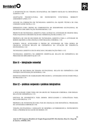 45
Anais do XIV Congresso Brasileiro de Terapia Ocupacional/2015. Rev.Interinst. Bras.Ter. Ocup. Rio
de Janeiro; ATOERJ, 2016.
A INTERVENÇÃO DA TERAPIA OCUPACIONAL EM ÂMBITO ESCOLAR NA DEFICIÊNCIA
AUDITIVA 1109
ADAPTAÇÃO TRANSCULTURAL DO INSTRUMENTO FUNCTIONAL MOBILITY
ASSESSMENT (FMA) 1115
ANÁLISE DA FORMAÇÃO EM TECNOLOGIA ASSISTIVA DA EQUIPE TÉCNICA DE UMA
UNIDADE SAÚDE ESCOLA 1121
DISPOSITIVO PARA TREINO DE COMPONENTES DE DESEMPENHO OCUPACIONAL DE
PACIENTES COM AMPUTAÇÃO TRANSFEMURAL 1126
PRODUTO DE TECNOLOGIA ASSISTIVA PARA AUXÍLIO NA ATIVIDADE DE HIGIENE ORAL
PARA PACIENTES COM DISFUNÇÃO DE COORDENAÇÃO BILATERAL 1131
PROPOSTA DE USO DE RECURSOS DE TECNOLOGIA ASSISTIVA PARA A ATIVIDADE DE
BEBER LÍQUIDOS A UMA CRIANÇA COM PARALISIA CEREBRAL 1136
SUPORTE VISUAL AUXILIANDO O TREINO DE ATIVIDADES DE VIDA DIÁRIA DE
CRIANÇAS AUTISTAS RELATO DE EXPERIÊNCIA DA ATUAÇÃO DO TERAPEUTA
OCUPACIONAL 1142
TECNOLOGIA ASSISTIVA EM 3D APLICADA À REABILITAÇÃO FÍSICA 1152
TECNOLOGIA ASSISTIVA NO AMBIENTE HOSPITALAR: RELATO DE EXPERIÊNCIA DO
PROCESSO DE IMPLEMENTAÇÃO 1159
Eixo 11 – integração sensorial
ANÁLISE DE RECURSOS EM TERAPIA OCUPACIONAL: RELATO DE EXPERIÊNCIA COM
ENFOQUE EM INTEGRAÇÃO SENSORIAL 1166
DESENVOLVIMENTO DE HABILIDADES PRÉ-ESCRITA: ATIVIDADES ENVOLVENDO PINÇA
DE PRECISÃO 1170
Eixo 12 – práticas corporais e práticas integrativas
A SEXUALIDADE COMO TEMA EM UM GRUPO DE TRABALHO CORPORAL COM IDOSAS:
RELATO DE EXPERIÊNCIA 1174
OFICINAS DE INFORMÁTICA PARA IDOSOS: DIFICULDADES E ESTRATÉGIAS PARA
INCLUSÃO DIGITAL 1179
PROPOSTA DE INTERVENÇÃO PARA PAIS DE CRIANÇAS COM DEFICIÊNCIA: PROGRAMA
DE ATIVIDADES CORPORAIS 1186
TERAPIA OCUPACIONAL E RESGASTE DE MEMÓRIA AUTOBIOGRÁFICA: INSTRUMENTO
PARA A PROMOÇÃO DA SAÚDE DE IDOSOS 1193
 